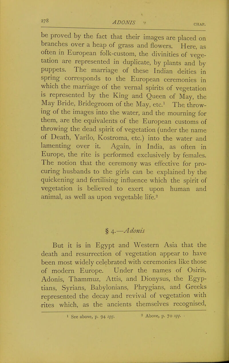 CHAP. be proved by the fact that their images are placed on branches over a heap of grass and flowers. Here, as often in European folk-custom, the divinities of vege- tation are represented in duplicate, by plants and by puppets. The marriage of these Indian deities in spring corresponds to the European ceremonies in which the marriage of the vernal spirits of vegetation is represented by the King and Queen of May, the May Bride, Bridegroom of the May, etc.^ The throw- ing of the images into the water, and the mourning for them, are the equivalents of the European customs of throwing the dead spirit of vegetation (under the name of Death, Yarilo, Kostroma, etc.) into the water and lamenting over it. Again, in India, as often in Europe, the rite is performed exclusively by females. The notion that the ceremony was effective for pro- curing husbands to the girls can be explained by the quickening and fertilising influence which the spirit of vegetation is believed to exert upon human and animal, as well as upon vegetable life.^ § 4.—Adonis But it is in Egypt and Western Asia that the death and resurrection of vegetation appear to have been most widely celebrated with ceremonies like those of modern Europe. Under the names of Osiris, Adonis, Thammuz, Attis, and Dionysus, the Egyp- tians, Syrians, Babylonians, Phrygians, and Greeks represented the decay and revival of vegetation with •rites which, as the ancients themselves recognised, 1 See above, p. 94 sqq. Above, p. 70 sqq.