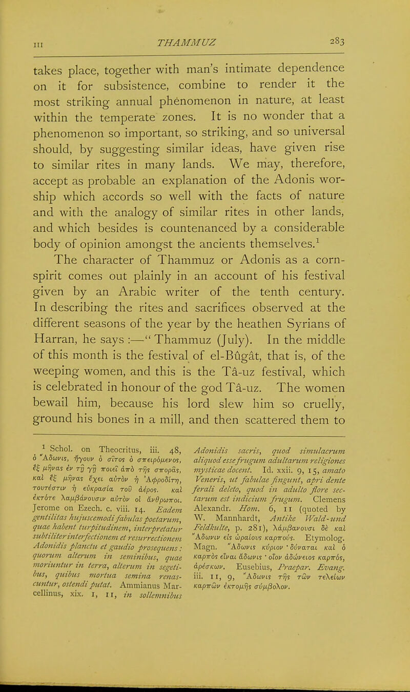 takes place, together with man's intimate dependence on it for subsistence, combine to render it the most striking annual phenomenon in nature, at least within the temperate zones. It is no wonder that a phenomenon so important, so striking, and so universal should, by suggesting similar ideas, have given rise to similar rites in many lands. We may, therefore, accept as probable an explanation of the Adonis wor- ship which accords so well with the facts of nature and with the analogy of similar rites in other lands, and which besides is countenanced by a considerable body of opinion amongst the ancients themselves.^ The character of Thammuz or Adonis as a corn- spirit comes out plainly in an account of his festival given by an Arabic writer of the tenth century. In describing the rites and sacrifices observed at the different seasons of the year by the heathen Syrians of Harran, he says :— Thammuz (July). In the middle of this month is the festival of el-Bugat, that is, of the weeping women, and this is the Ta-uz festival, which is celebrated in honour of the god Ta-uz. The women bewail him, because his lord slew him so cruelly, ground his bones in a mill, and then scattered them to 1 Schol. on Theocritus, iii. 48, 6 ASui/is, ^yovv 6 cTiTos 6 (nreipd/xevos, fiTjva! €i> ry yy ttolu awb Tijs airopas, Kal ?f ixijvai ix^i. airbv ij 'A(/)poS/T7j, TovriaTLv ij eiiKpaala toO dipos. Kal iKrSre \a.fj.pdvov(nv airbv ol &vdptoTroi. Jerome on Ezech. c. viii. 14. £adem gentilitas hujtiscetnodi fabiilaspoetaruiii, quae habenl turpiItidinetn, intej-pretatur subtiliterinterfectionein et resiirreciionem Adonidis planctu et gaudio proseqtiens : quorum altmim in seminibus, quae moritmtitr in terra, altertim in segeti- btis, qttibm mortua semina renas- cuntur, ostendi ptUat. Ammianus Mar- cellinus, xix. i, ii, in solleinnibus Adonidis sacris, quod sinitdacrum aliquodessefrugum adultaruin religioius niysticae docent. Id. xxii. 9, 15, amato Veneris, ut fabiilae fingunt, apri dente ferali delete, quad in adulto flore sec- tarum est indicitim fruguin. Clemens Alexandr. Ham. 6, 11 (quoted by W. Mannhardt, Antikc Wald-und Feldkulte, p. 281), Xafj-PavovcTL Si Kal ' A8u}viv eh ihpaiovs KapiroiJS. Etymolog. Magn. ASwvii KipLov ' SivaTai Kal 6 Kapirbs elvai &8wvcs ' olov dStiueios Kapirbs, dp^cTKuu. Eusebius, Praepar. Evang. iii. II, 9, A5u)cis ttJs rdv Tekeliav KapirCiv eKTOix^s (rufJ-^oKov.