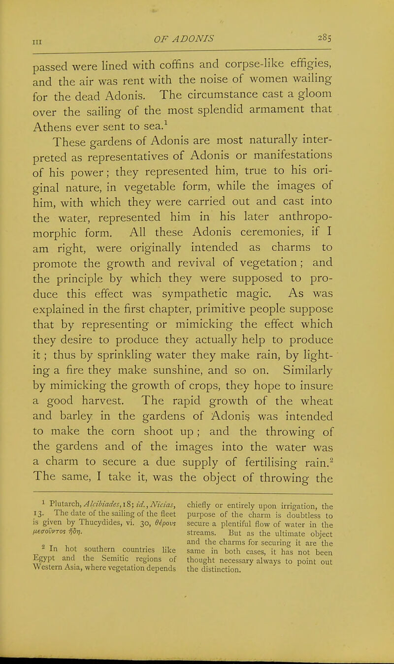 passed were lined with coffins and corpse-like effigies, and the air was rent with the noise of women wailing for the dead Adonis. The circumstance cast a gloom over the sailing of the most splendid armament that Athens ever sent to sea.^ These gardens of Adonis are most naturally inter- preted as representatives of Adonis or manifestations of his power; they represented him, true to his ori- ginal nature, in vegetable form, while the images of him, with which they were carried out and cast into the water, represented him in his later anthropo- morphic form. All these Adonis ceremonies, if I am right, were originally intended as charms to promote the growth and revival of vegetation ; and the principle by which they were supposed to pro- duce this effect was sympathetic magic. As was explained in the first chapter, primitive people suppose that by representing or mimicking the effect which they desire to produce they actually help to produce it; thus by sprinkling water they make rain, by light- ing a fire they make sunshine, and so on. Similarly by mimicking the growth of crops, they hope to insure a good harvest. The rapid growth of the wheat and barley in the gardens of Adonis was intended to make the corn shoot up; and the throwing of the gardens and of the images into the water was a charm to secure a due supply of fertilising rain.^ The same, I take it, was the object of throwing the 1 'S\\i.\.7i.xQh,Alcibiades,\%;id.,Nicias, chiefly or entirely upon irrigation, the 13. The date of the sailing of the fleet purpose of the charm is doubtless to is given by Thucydides, vi. 30, eipov% secure a plentiful flow of water in the /xeffovvTos ijST]. streams. But as the ultimate object and the charms for securing it are the In hot southern countries like same in both cases, it has not been Egypt and the Semitic regions of thought necessary always to point out Western Asia, where vegetation depends the distinction.
