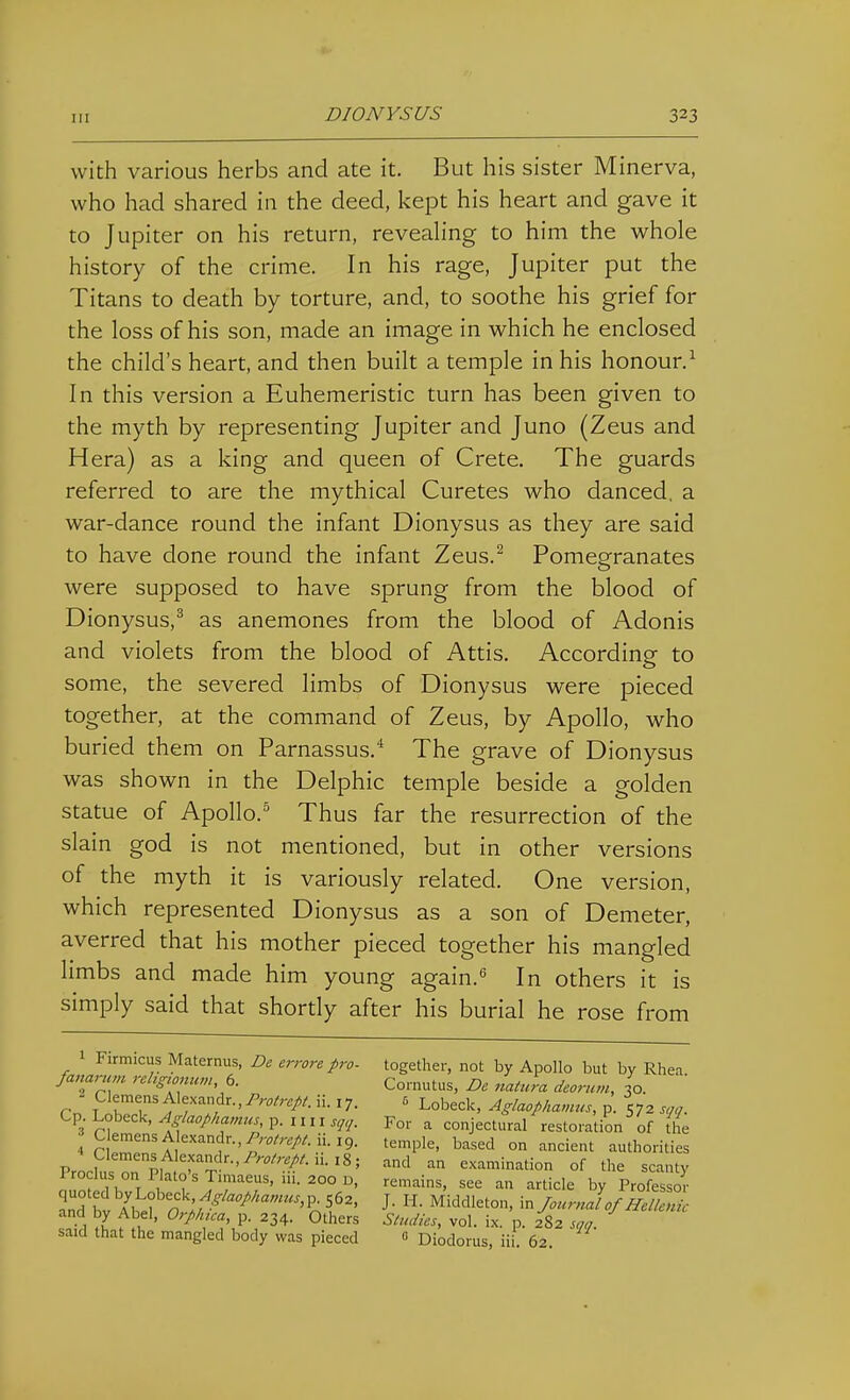 with various herbs and ate it. But his sister Minerva, who had shared in the deed, kept his heart and gave it to Jupiter on his return, revealing to him the whole history of the crime. In his rage, Jupiter put the Titans to death by torture, and, to soothe his grief for the loss of his son, made an image in which he enclosed the child's heart, and then built a temple in his honour.^ In this version a Euhemeristic turn has been given to the myth by representing Jupiter and Juno (Zeus and Hera) as a king and queen of Crete. The guards referred to are the mythical Curetes who danced, a war-dance round the infant Dionysus as they are said to have done round the infant Zeus.^ Pomegranates were supposed to have sprung from the blood of Dionysus,^ as anemones from the blood of Adonis and violets from the blood of Attis, According to some, the severed limbs of Dionysus were pieced together, at the command of Zeus, by Apollo, who buried them on Parnassus. The grave of Dionysus was shown in the Delphic temple beside a golden statue of Apollo.'^ Thus far the resurrection of the slain god is not mentioned, but in other versions of the myth it is variously related. One version, which represented Dionysus as a son of Demeter, averred that his mother pieced together his mangled limbs and made him young again.'' In others it is simply said that shortly after his burial he rose from Firimcus Maternus, De errore pro- together, not by Apollo but by Rhea fanarum rehgwman b. Cornutus, De natura deornm, 30. ' Cp Lobeck, As aophamus p. i m sq<j. For a conjectural restoration of the 4 ?\ZZIm ^'■'n'''''''^'-^'^-'2- '^P'^' ^^'^^ ° authorities pIP pw f^^i^''-'^'''''''^'--'^' examination of the scanty n l?r^ f JrT''-°°°' -^ticle by Professor L bv A^ef'r.^ ;/ '^'^^ J- ^r.JounJof Hellenic and by Abel, Orp/nca, p. 234. Others Studies, vol. ix. p. 282 son. said that the mangled body was pieced  Diodorus, iii. 62.