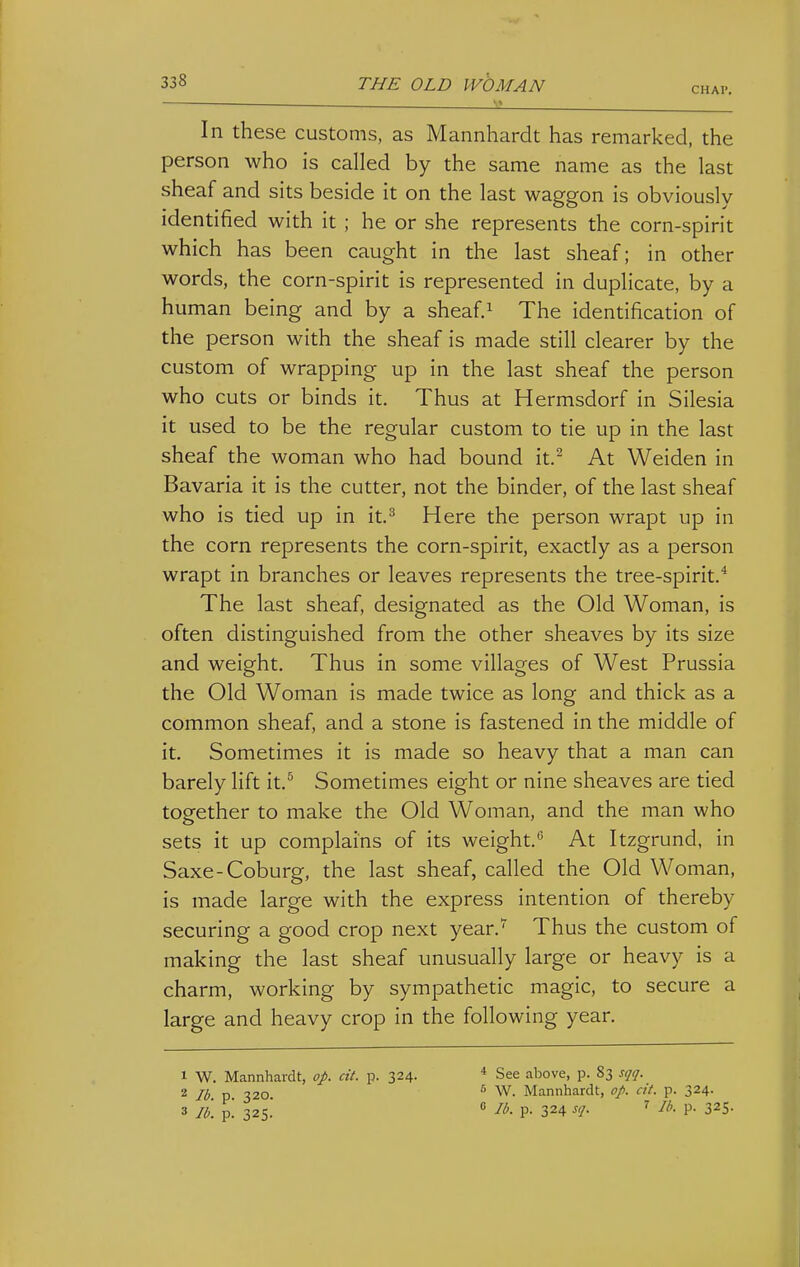 CHAP. In these customs, as Mannhardt has remarked, the person who is called by the same name as the last sheaf and sits beside it on the last waggon is obviously identified with it ; he or she represents the corn-spirit which has been caught in the last sheaf; in other words, the corn-spirit is represented in duplicate, by a human being and by a sheaf.^ The identification of the person with the sheaf is made still clearer by the custom of wrapping up in the last sheaf the person who cuts or binds it. Thus at Hermsdorf in Silesia it used to be the regular custom to tie up in the last sheaf the woman who had bound it.^ At Weiden in Bavaria it is the cutter, not the binder, of the last sheaf who is tied up in it.^ Here the person wrapt up in the corn represents the corn-spirit, exactly as a person wrapt in branches or leaves represents the tree-spirit.* The last sheaf, designated as the Old Woman, is often distinguished from the other sheaves by its size and weight. Thus in some villages of West Prussia the Old Woman is made twice as long and thick as a common sheaf, and a stone is fastened in the middle of it. Sometimes it is made so heavy that a man can barely lift it.^ Sometimes eight or nine sheaves are tied together to make the Old Woman, and the man who sets it up complains of its weight. At Itzgrund, in Saxe-Coburg, the last sheaf, called the Old Woman, is made large with the express intention of thereby securing a good crop next year.' Thus the custom of making the last sheaf unusually large or heavy is a charm, working by sympathetic magic, to secure a large and heavy crop in the following year. 1 W. Mannhardt, op. cit. p. 324. 2 Jb. p. 320. 3 lb. p. 325. * See above, p. 83 sqq. 5 W. Mannhardt, op. cit. p. 324. 0 lb. p. 324 sq. 7 //,. p. 325.