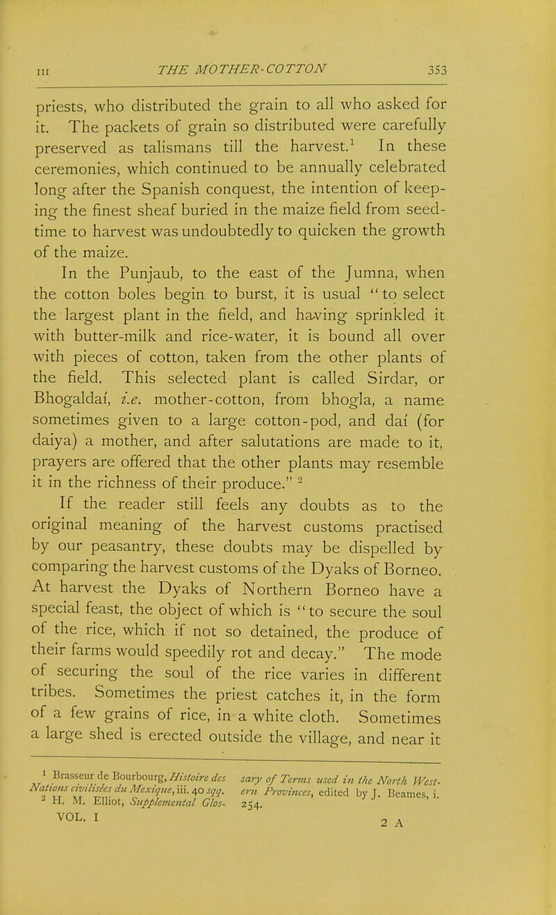 priests, who distributed the grain to all who asked for it. The packets of grain so distributed were carefully preserved as talismans till the harvest.^ In these ceremonies, which continued to be annually celebrated long after the Spanish conquest, the intention of keep- inof the finest sheaf buried in the maize field from seed- time to harvest was undoubtedly to quicken the growth of the maize. In the Punjaub, to the east of the Jumna, when the cotton boles begin to burst, it is usual to select the largest plant in the field, and having sprinkled it with butter-milk and rice-water, it is bound all over with pieces of cotton, taken from the other plants of the field. This selected plant is called Sirdar, or Bhogaldaf, i.e. mother-cotton, from bhogla, a name sometimes given to a large cotton-pod, and dai (for daiya) a mother, and after salutations are made to it, prayers are offered that the other plants may resemble it in the richness of their produce. ^ If the reader still feels any doubts as to the original meaning of the harvest customs practised by our peasantry, these doubts may be dispelled by comparing the harvest customs of the Dyaks of Borneo. At harvest the Dyaks of Northern Borneo have a special feast, the object of which is to secure the soul of the rice, which if not so detained, the produce of their farms would speedily rot and decay. The mode of securing the soul of the rice varies in different tribes. Sometimes the priest catches it, in the form of a few grains of rice, in a white cloth. Sometimes a large shed is erected outside the village, and near it Brasseur de Bourbourg, Ilistoire des sary of Terms used in the North West- Nations ctvilisiesdiiMexiqtie, m./^Qsqq. ern Provinces, edited by T. Beanies i 2 H. M. Elliot, Supplemental Glos- 254. VOL. I 2 A