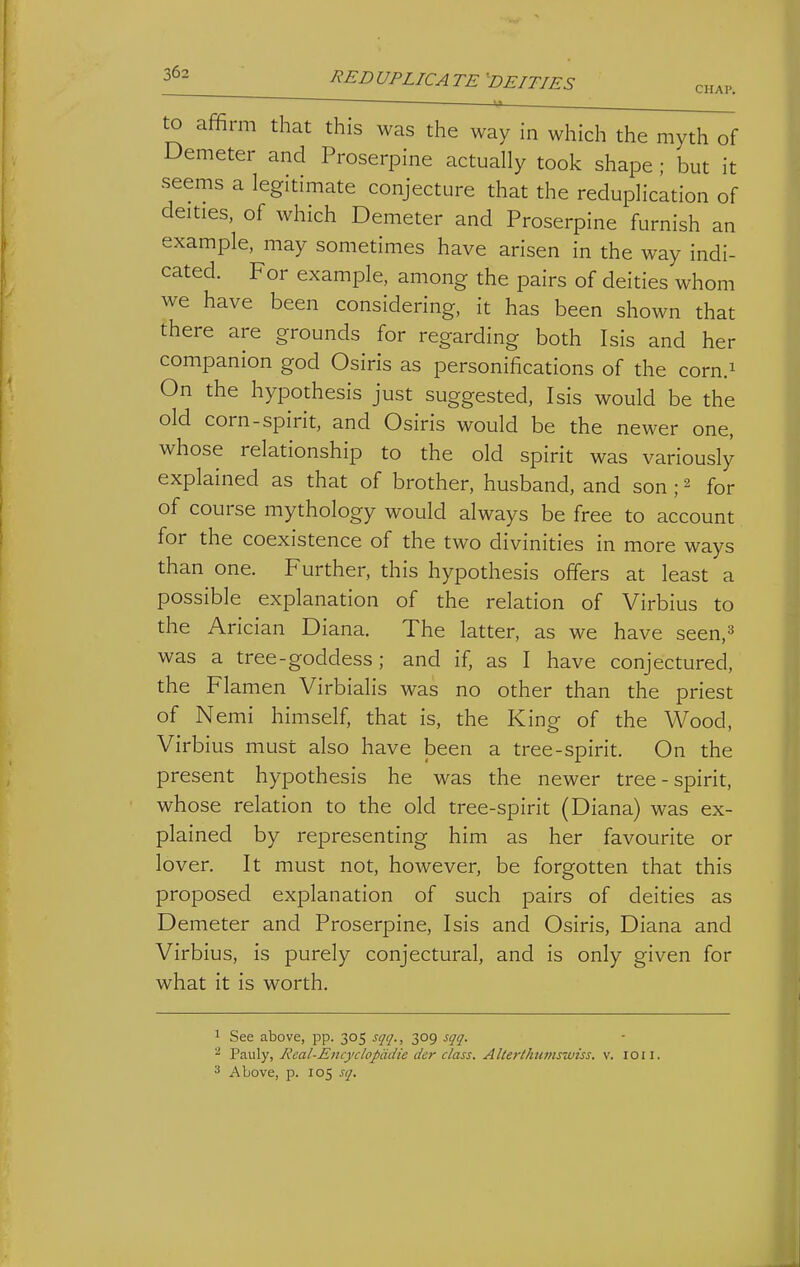 3^- ^REDUPLICATE'DEITIES CHAP. to affirm that this was the way in which the myth of Demeter and Proserpine actually took shape ; but it seems a legitimate conjecture that the reduplication of deities, of which Demeter and Proserpine furnish an example, may sometimes have arisen in the way indi- cated. For example, among the pairs of deities whom we have been considering, it has been shown that there are grounds for regarding both Isis and her companion god Osiris as personifications of the corn.^ On the hypothesis just suggested, Isis would be the old corn-spirit, and Osiris would be the newer one, whose relationship to the old spirit was variously explained as that of brother, husband, and son ; ^ for of course mythology would always be free to account for the coexistence of the two divinities in more ways than one. Further, this hypothesis offers at least a possible explanation of the relation of Virbius to the Arician Diana. The latter, as we have seen,^ was a tree - goddess ; and if, as I have conjectured, the Flamen Virbialis was no other than the priest of Nemi himself, that is, the King of the Wood, Virbius must also have been a tree-spirit. On the present hypothesis he was the newer tree-spirit, whose relation to the old tree-spirit (Diana) was ex- plained by representing him as her favourite or lover. It must not, however, be forgotten that this proposed explanation of such pairs of deities as Demeter and Proserpine, Isis and Osiris, Diana and Virbius, is purely conjectural, and is only given for what it is worth. 1 See above, pp. 305 ^1717., 309 sqq. ^ VwXy, Real-Encyclopddie der class. Alterthiims-Miss. v. lOii. Above, p. 105 sq.