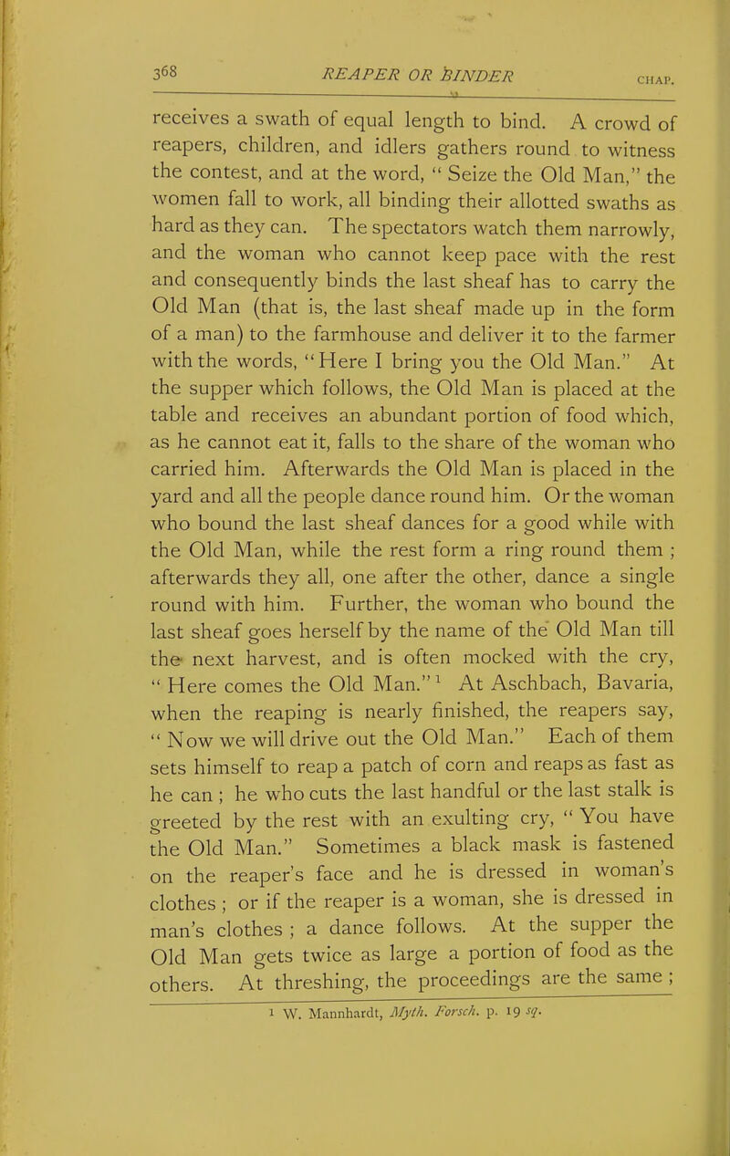 CHAP. receives a swath of equal length to bind. A crowd of reapers, children, and idlers gathers round to witness the contest, and at the word,  Seize the Old Man, the women fall to work, all binding their allotted swaths as hard as they can. The spectators watch them narrowly, and the woman who cannot keep pace with the rest and consequently binds the last sheaf has to carry the Old Man (that is, the last sheaf made up in the form of a man) to the farmhouse and deliver it to the farmer with the words, Here I bring you the Old Man. At the supper which follows, the Old Man is placed at the table and receives an abundant portion of food which, as he cannot eat it, falls to the share of the woman who carried him. Afterwards the Old Man is placed in the yard and all the people dance round him. Or the woman who bound the last sheaf dances for a good while with the Old Man, while the rest form a ring round them ; afterwards they all, one after the other, dance a single round with him. Further, the woman who bound the last sheaf goes herself by the name of the Old Man till the next harvest, and is often mocked with the cry,  Here comes the Old Man.^ At Aschbach, Bavaria, when the reaping is nearly finished, the reapers say,  Now we will drive out the Old Man. Each of them sets himself to reap a patch of corn and reaps as fast as he can ; he who cuts the last handful or the last stalk is greeted by the rest with an exulting cry,  You have the Old Man. Sometimes a black mask is fastened on the reaper's face and he is dressed in woman's clothes ; or if the reaper is a woman, she is dressed in man's clothes ; a dance follows. At the supper the Old Man gets twice as large a portion of food as the others. At threshing, the proceedings are the same ; 1 W. Mannhardt, Myth. Forsch. p. 19 sq.