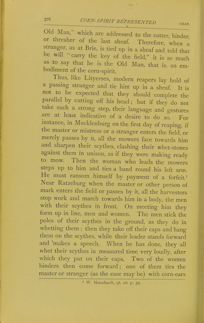 CHAP. Old Man, which are addressed to the cutter, binder or thresher of the last sheaf. Therefore, when a stranger, as at Brie, is tied up in a sheaf and told that he will  carry the key of the field, it is as much as to say that he is the Old Man, that is, an em- bodiment of the corn-spirit. Thus, like Lityerses, modern reapers lay hold of a passing stranger and tie him up in a sheaf. It is not to be expected that they should complete the parallel by cutting off his head ; but if they do not take such a strong step, their language and gestures are at least indicative of a desire to do so. For instance, in Mecklenburg on the first day of reaping, if the master or mistress or a stranger enters the field,'or merely passes by it, all the mowers face towards him and sharpen their scythes, clashing their whet-stones against them in unison, as if they were making ready to mow. Then the woman who leads the mowers steps up to him and ties a band round his left arm. He must ransom himself by payment of a forfeit.^ Near Ratzeburg when the master or other person of mark enters the field or passes by it, all the harvesters stop work and march towards him in a body, the men with their scythes in front. On meeting him they form up in line, men and women. The men stick the poles of their scythes in the ground, as they do in whetting them ; then they take off their caps and hang them on the scythes, while their leader stands forward and makes a speech. When he has done, they all whet their scythes in measured time very loudly, after which they put on their caps. Two of the women binders then come forward; one of them ties the master or stranger (as the case may be) with corn-ears ' W. Mannhardt, op. cit. p. 39.