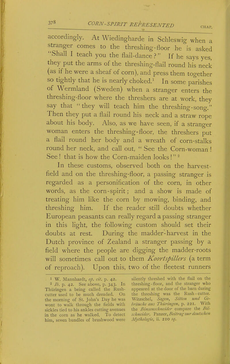 CHAP. accordingly. At Wiedingharde in Schleswig when a stranger comes to the threshing-floor he is asked Shall I teach you the flail-dance ? If he says yes, they put the arms of the threshing-flail round his neck (as if he were a sheaf of corn), and press them together so tighdy that he is nearly choked.^ In some parishes of Wermland (Sweden) when a stranger enters the threshing-floor where the threshers are at work, they say that they will teach him the threshing-song. Then they put a flail round his neck and a straw rope about his body. Also, as we have seen, if a stranger woman enters the threshing-floor, the threshers put a flail round her body and a wreath of corn-stalks round her neck, and call out,  See the Corn-woman ! See ! that is how the Corn-maiden looks ! ^ In these customs, observed both on the harvest- field and on the threshing-floor, a passing stranger is regarded as a personification of the corn, in other words, as the corn-spirit; and a show is made of treating him like the corn by mowing, binding, and threshing him. If the reader still doubts whether European peasants can really regard a passing stranger in this light, the following custom should set their doubts at rest. During the madder-harvest in the Dutch province of Zealand a stranger passing by a field where the people are digging the madder-roots will sometimes call out to them Koortspillers (a term of reproach). Upon this, two of the fleetest runners 1 W. Mannhardt, op. cit. p. 42. 2 lb. p. 42. See above, p. 343. In Thiiringeii a being called the Rush- cutter used to be much dreaded. On the morning of St. John's Day he was wont to walk through the fields with sickles tied to his ankles cutting avenues in the corn as he walked. To detect him, seven bundles of brushwood were silently threshed with the flail on the threshing-floor, and the stranger who appeared at the door of the barn during the threshing was the Rush - cutter. Witzschel, Sagen, Sitten uud Ge- hriiuche aus Thiiringen, p. 221. With the BinsenscJiiieuicr compare the Bil- schneidcr. Panzer, Beit rag sur deiitschen Mythologie, ii. 210 sq.