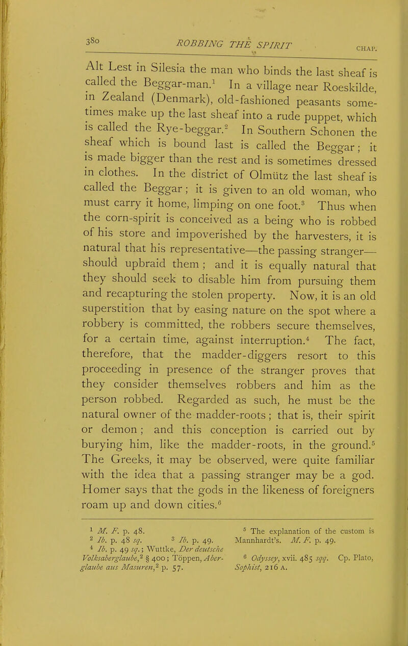 CHAP. Alt Lest in Silesia the man who binds the last sheaf is called the Beggar-man.^ In a village near Roeskilde m Zealand (Denmark), old-fashioned peasants some- times make up the last sheaf into a rude puppet, which is called the Rye-beggar.^ In Southern Schonen the sheaf which is bound last is called the Beggar; it is made bigger than the rest and is sometimes dressed in clothes. In the district of Olmutz the last sheaf is called the Beggar; it is given to an old woman, who must carry it home, limping on one foot.' Thus when the corn-spirit is conceived as a being who is robbed of his store and impoverished by the harvesters, it is natural that his representative—the passing stranger— should upbraid them ; and it is equally natural that they should seek to disable him from pursuing them and recapturing the stolen property. Now, it is an old superstition that by easing nature on the spot where a robbery is committed, the robbers secure themselves, for a certain time, against interruption.* The fact, therefore, that the madder-diggers resort to this proceeding in presence of the stranger proves that they consider themselves robbers and him as the person robbed. Regarded as such, he must be the natural owner of the madder-roots ; that is, their spirit or demon; and this conception is carried out by burying him, like the madder-roots, in the ground.^ The Greeks, it may be observed, were quite familiar with the idea that a passing stranger may be a god. Homer says that the gods in the likeness of foreigners roam up and down cities. 1 M. F. p. 48. ' The explanation of the custom is 2 lb. p. 48 sq. 3 7^. p. ^g. Mannhardt's. /I/. F. p. 49. ■* lb. p. 49 ^17.; Wuttke, Der detUsche Volisaber^'-laube,^ % 400; T6-p-pen,Aber-  Odj'ssej/, x\ii. 48^ st/i/. Cp. Plato, glaube aiis Masuren,'^ p. 57. Sophist, 216 A.