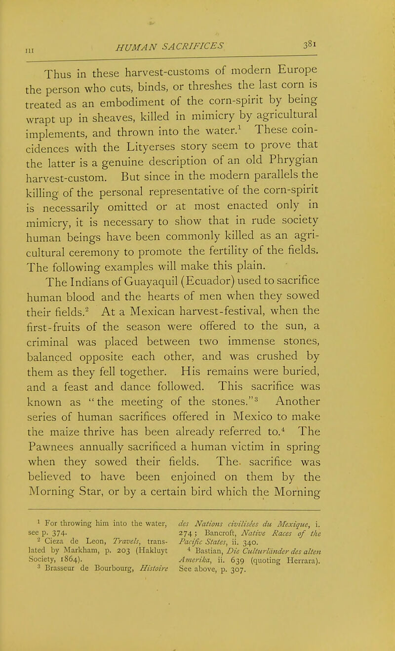 Thus in these harvest-customs of modern Europe the person who cuts, binds, or threshes the last corn is treated as an embodiment of the corn-spirit by being wrapt up in sheaves, killed in mimicry by agricultural implements, and thrown into the water.' These coin- cidences with the Lityerses story seem to prove that the latter is a genuine description of an old Phrygian harvest-custom. But since in the modern parallels the killing of the personal representative of the corn-spirit is necessarily omitted or at most enacted only in mimicry, it is necessary to show that in rude society human beings have been commonly killed as an agri- cultural ceremony to promote the fertility of the fields. The following examples will make this plain. The Indians of Guayaquil (Ecuador) used to sacrifice human blood and the hearts of men when they sowed their fields.^ At a Mexican harvest-festival, when the first-fruits of the season were offered to the sun, a criminal was placed between two immense stones, balanced opposite each other, and was crushed by them as they fell together. His remains were buried, and a feast and dance followed. This sacrifice was known as the meeting of the stones.^ Another series of human sacrifices offered in Mexico to make the maize thrive has been already referred to.* The Pawnees annually sacrificed a human victim in spring when they sowed their fields. The. sacrifice was believed to have been enjoined on them by the Morning Star, or by a certain bird which the Morning 1 For throwing him inlo the water, des Nations civilishs du Mexique, i. see p. 374. 274 ; Bancroft, Native Races of the 2 Cieza de Leon, Travels, trans- Pacific States, ii. 340. lated by Markham, p. 203 (Hakluyt < 'Qa.stia.n, Die Culturlaiider des alteti Society, 1864). Amerika, ii. 639 (quoting Herrara). ■■' Brasseur de Bourbourg, Histoire See above, p. 307.