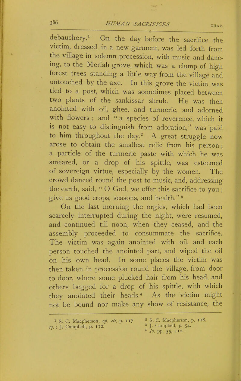 CIIAl'. debauchery.^ On the day before the sacrifice the victim, dressed in a new garment, was led forth from the village in solemn procession, with music and danc- ing, to the Meriah grove, which was a clump of high forest trees standing a litde way from the village and untouched by the axe. In this grove the victim was tied to a post, which was sometimes placed between two plants of the sankissar shrub. He was then anointed with oil, ghee, and turmeric, and adorned with flowers ; and  a species of reverence, which it is not easy to distinguish from adoration, was paid to him throughout the day.^ A great struggle now arose to obtain the smallest relic from his person; a particle of the turmeric paste with which he was smeared, or a drop of his spittle, was esteemed of sovereign virtue, especially by the women. The crowd danced round the post to music, and, addressing the earth, said,  O God, we offer this sacrifice to you ; give us good crops, seasons, and health. ^ On the last morning the orgies, which had been scarcely interrupted during the night, were resumed, and continued till noon, when they ceased, and the assembly proceeded to consummate the sacrifice. The victim was again anointed with oil, and each person touched the anointed part, and wiped the oil on his own head. In some places the victim was then taken in procession round the village, from door to door, where some plucked hair from his head, and others begged for a drop of his spittle, with which they anointed their heads.* As the victim might not be bound nor make any show of resistance, the 1 S. C. Macplierson, op. cit. p. 117 sq.; J. Campbell, p. 112. 2 S. C. Macpherson, p. 118. 3 J. Campbell, p. 54. * lb. pp. 5S> 2.