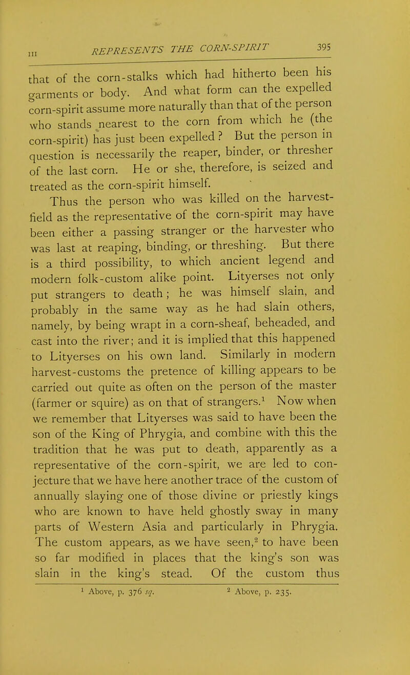 that of the corn-stalks which had hitherto been his cxarments or body. And what form can the expelled corn-spirit assume more naturally than that of the person who stands nearest to the corn from which he (the corn-spirit) has just been expelled ? But the person m question is necessarily the reaper, binder, or thresher of the last corn. He or she, therefore, is seized and treated as the corn-spirit himself. Thus the person who was killed on the harvest- field as the representative of the corn-spirit may have been either a passing stranger or the harvester who was last at reaping, binding, or threshing. But there is a third possibility, to which ancient legend and modern folk-custom alike point. Lityerses not only put strangers to death; he was himself slain, and probably in the same way as he had slain others, namely, by being wrapt in a corn-sheaf, beheaded, and cast into the river; and it is implied that this happened to Lityerses on his own land. Similarly in modern harvest-customs the pretence of killing appears to be carried out quite as often on the person of the master (farmer or squire) as on that of strangers.^ Now when we remember that Lityerses was said to have been the son of the King of Phrygia, and combine with this the tradition that he was put to death, apparently as a representative of the corn-spirit, we are led to con- jecture that we have here another trace of the custom of annually slaying one of those divine or priestly kings who are known to have held ghostly sway in many parts of Western Asia and particularly in Phrygia. The custom appears, as we have seen,^ to have been so far modified in places that the king's son was slain in the king's stead. Of the custom thus 1 Above, p. 376 sq. 2 Above, p. 235.