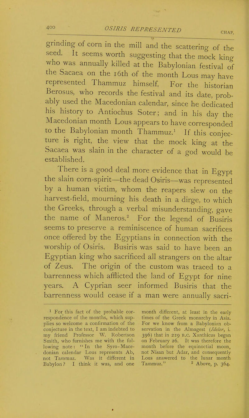 4°° OS/J?IS REPRESENTED chap. ' '—r; grinding of corn in the mill and the scattering of the seed. It seems worth suggesting that the mock king who was annually killed at the Babylonian festival of the Sacaea on the i6th of the month Lous may have represented Thammuz himself. For the historian Berosus, who records the festival and its date, prob- ably used the Macedonian calendar, since he dedicated his history to Antiochus Soter; and in his day the Macedonian month Lous appears to have corresponded to the Babylonian month Thammuz.^ If this conjec- ture is right, the view that the mock king at the Sacaea was slain in the character of a god would be established. There is a good deal more evidence that in Egypt the slain corn-spirit—the dead Osiris—was represented by a human victim, whom the reapers slew on the harvest-field, mourning his death in a dirge, to which the Greeks, through a verbal misunderstanding, gave the name of Maneros.^ For the legend of Busiris seems to preserve a reminiscence of human sacrifices once offered by the Egyptians in connection with the worship of Osiris. Busiris was said to have been an Egyptian king who sacrificed all strangers on the altar of Zeus. The origin of the custom was traced to a barrenness which afflicted the land of Egypt for nine years. A Cyprian seer informed Busiris that the barrenness would cease if a man were annually sacri- 1 For this fact of the probable cor- respondence of the months, which sup- plies so welcome a confirmation of the conjecture in the text, I am indebted to my friend Professor W. Robertson Smith, who furnishes me with the fol- lowing note: In the Syro-Mace- donian calendar Lous represents Ab, not Tammuz. Was it different in Babylon ? I think it was, and one month different, at least in the early times of the Greek monarchy in Asia. For we know from a Babylonian ob- servation in the Almagest {Ideler, i. 396) that in 229 B.C. Xanthicus began on Febraary 26. It was therefore the month before the equinoctial moon, not Nisan but Adar, and consequently Lous answered to the lunar month Tammuz. ^ Above, p. 364.