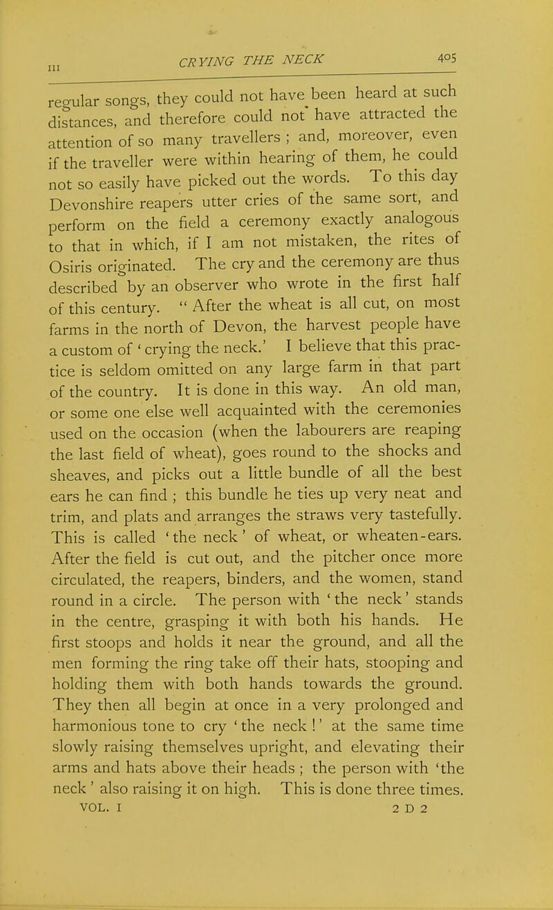 CRYING THE NECK 4oS regular songs, they could not have been heard at such distances, and therefore could not have attracted the attention of so many travellers ; and, moreover, even if the traveller were within hearing of them, he could not so easily have picked out the words. To this day Devonshire reapers utter cries of the same sort, and perform on the field a ceremony exactly analogous to that in which, if I am not mistaken, the rites of Osiris originated. The cry and the ceremony are thus described by an observer who wrote in the first half of this century. After the wheat is all cut, on most farms in the north of Devon, the harvest people have a custom of ' crying the neck.' I believe that this prac- tice is seldom omitted on any large farm in that part of the country. It is done in this way. An old man, or some one else well acquainted with the ceremonies used on the occasion (when the labourers are reaping the last field of wheat), goes round to the shocks and sheaves, and picks out a little bundle of all the best ears he can find ; this bundle he ties up very neat and trim, and plats and arranges the straws very tastefully. This is called 'the neck' of wheat, or wheaten-ears. After the field is cut out, and the pitcher once more circulated, the reapers, binders, and the women, stand round in a circle. The person with ' the neck' stands in the centre, grasping it with both his hands. He first stoops and holds it near the ground, and all the men forming the ring take off their hats, stooping and holding them with both hands towards the ground. They then all begin at once in a very prolonged and harmonious tone to cry ' the neck !' at the same time slowly raising themselves upright, and elevating their arms and hats above their heads ; the person with 'the neck' also raising it on high. This is done three times.