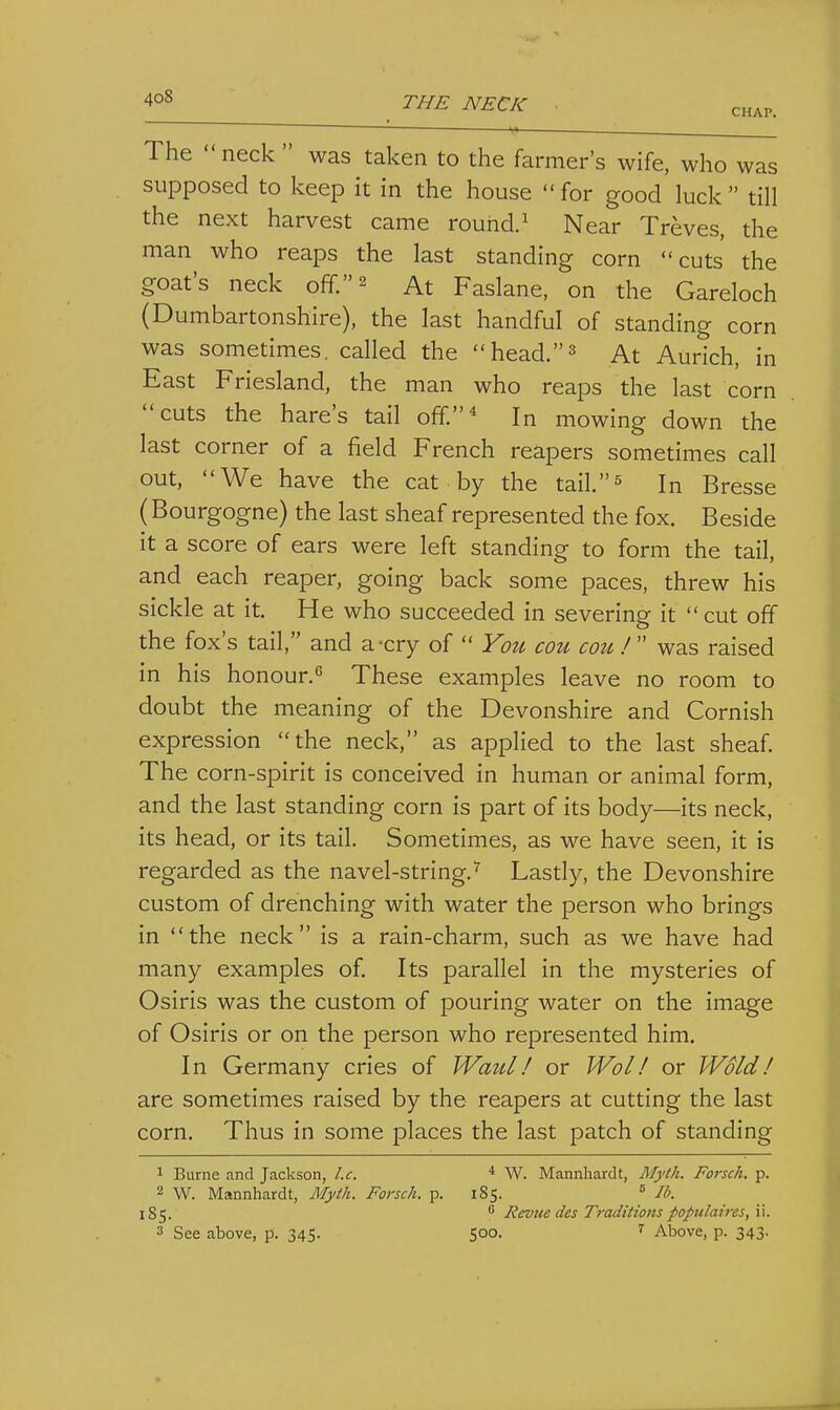 4o8 THE NECK CHAP. The neck was taken to the farmer's wife, who was supposed to keep it in the house  for good luck  till the next harvest came rouhd.^ Near Treves, the man who reaps the last standing corn cuts the goat's neck off. 2 At Faslane, on the Gareloch (Dumbartonshire), the last handful of standing corn was sometimes, called the head.3 At Aurich, in East Friesland, the man who reaps the last corn cuts the hare's tail off* In mowing down the last corner of a field French reapers sometimes call out, We have the cat by the tail.^ In Bresse (Bourgogne) the last sheaf represented the fox. Beside it a score of ears were left standing to form the tail, and each reaper, going back some paces, threw his sickle at it. He who succeeded in severing it  cut off the fox's tail, and a-cry of  You cou cou !  was raised in his honour.'5 These examples leave no room to doubt the meaning of the Devonshire and Cornish expression the neck, as applied to the last sheaf. The corn-spirit is conceived in human or animal form, and the last standing corn is part of its body—its neck, its head, or its tail. Sometimes, as we have seen, it is regarded as the navel-string.^ Lastly, the Devonshire custom of drenching with water the person who brings in the neck is a rain-charm, such as we have had many examples of. Its parallel in the mysteries of Osiris was the custom of pouring water on the image of Osiris or on the person who represented him. In Germany cries of Waul! or Wol! or Wold! are sometimes raised by the reapers at cutting the last corn. Thus in some places the last patch of standing 1 Burne and Jackson, I.e. * W. Mannhardt, Myth. Forsch, p. 2 W. Mannhardt, Myth. Forsch. p. 185. ^ lb. 185.  Revue des Traditions populaires,\\.