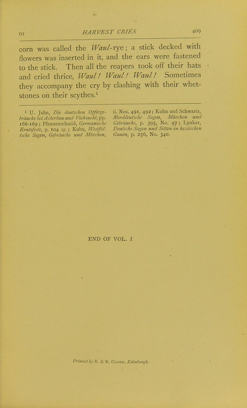 corn was called the Wmil-Yye; a stick decked with flowers was inserted in it, and the ears were fastened to the stick. Then all the reapers took off their hats and cried thrice, Waul! Waul! Waul! Sometimes they accompany the cry by clashing with their whet- stones on their scythes.^ 1 U. Jahn, Die deutschm Opferge- ii. Nos. 491, 492; Kuhn und Schwartz, brduchebeiAckerbammdViehztuht,-^-^. Norddeiitsche Sagen, Mdrchen mid 166-169 ; Pfannenschmid, Cemaw/^f/^tf Gebrauche, p. 395, No. 97; Lynker, Erntefeste, p. 104 sq.; Kuhn, Westfdl- Deutsche Sagen und Sitten in hessischen ische Sagen, Gebrauche und Mdrchen, Gauen, p. 256, No. 340. END OF VOL. I Printed iy R. & R. Clark, Edinburgh.