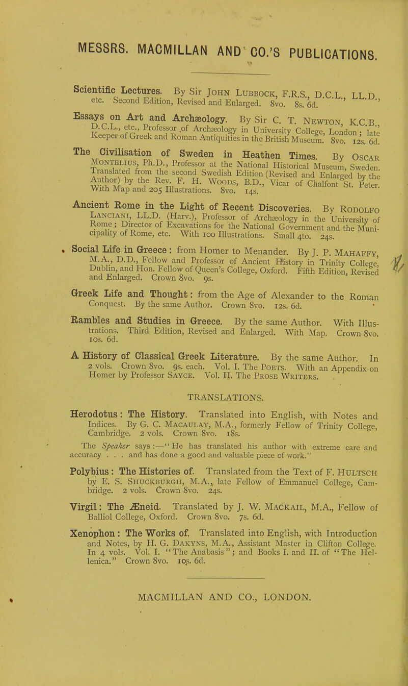 Scientific Lectures. By Sir John Lubbock, F.R S D C L LL D etc. Second Edition, Revised and Enlarged. 8vo. 8s. 6d.    '' Essays on Art and Archaeology. By Sir C. T. Newton K C B D.C.L., etc., Professor of Archeology in University College, London - 'late Keeper of Greek and Roman Antiquities in the British Museum 8vo ?2s. The Civilisation of Sweden in Heathen Times. By Oscar MoNTELius Ph.D., Professor at the National Historical Museum, Sweden Translated from the second Swedish Edition (Revised and Enlarged by the Au hor) by the Rev F H. Woods, B.D., Vicar of Chalfont^St. Pete. With Map and 205 Illustrations. 8vo. 145. Ancient Rome in the Light of Recent Discoveries. By Rodolfo Lanciani, LL.D (Harv.), Professor of Archaeology in the University of Rome; Director of Excavations for the National Government and the Muni- cipahty of Rome, etc. With 100 Illustrations. Small 4to. 24s. Social Life in Greece : from Homer to Menander. By J. P. Mahaffy M.A., D.D., Fellow and Professor of Ancient History in Trinity College' Dublin and Hon Fellow of Queen's College, Oxford. Fifth Edition, Revised and Enlarged. Crown 8vo. 9s. Greek Life and Thought: from the Age of Alexander to the Roman Conquest. By the same Author. Crown 8vo. 12s. 6d. Rambles and Studies in Greece. By the same Author. With Illus- trations. Third Edition, Revised and Enlarged. With Map. Crown 8vo ICS. 6d. A History of Classical Greek Literature. By the same Author. In 2 vols. Crown 8vo. 9s. each. Vol. I. The Poets. With an Appendix on Homer by Professor Sayce. Vol. II. The Prose Writers. TRANSLATIONS. Herodotus: The History. Translated into English, with Notes and Indices. By G. C. Macaulay, M.A., formerly Fellow of Trinity College, Cambridge. 2 vols. Crown Svo. i8s. The Speaker says:—He has translated his author with extreme care and accuracy . . . and has done a good and valuable piece of work. Polyhius : The Histories of. Translated from the Text of F. Hultsch by E. S. Shuckburgh, M.A.,, late Fellow of Emmanuel College, Cam- bridge. 2 vols. Crown Svo. 24s. Virgil: The ^neid. Translated by J. W. Mackail, M.A., Fellow of Balliol College, Oxford. Crown 8vo. 7s. 6d. Xenophon; The Works of. Translated into English, with Introduction and Notes, by 11. G. Dakyns, M.A., Assistant Master in Clifton College. In 4 vols. Vol. I. The Anabasis; and Books I. and IL of The Hel- lenica. Crown Svo. los. 6d.