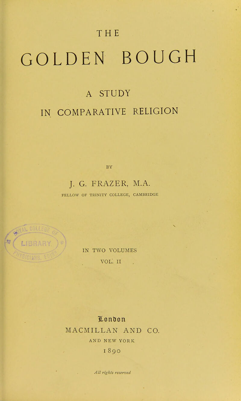 THE GOLDEN BOUGH A STUDY IN COMPARATIVE RELIGION J. G. FRAZER, M.A. FELLOW OF TRINITY COLLEGE, CAMBRIDGE IN TWO VOLUMES VOL. II 32.onlion MACMILLAN AND CO. AND NEW YORK 1890 All rights reserved