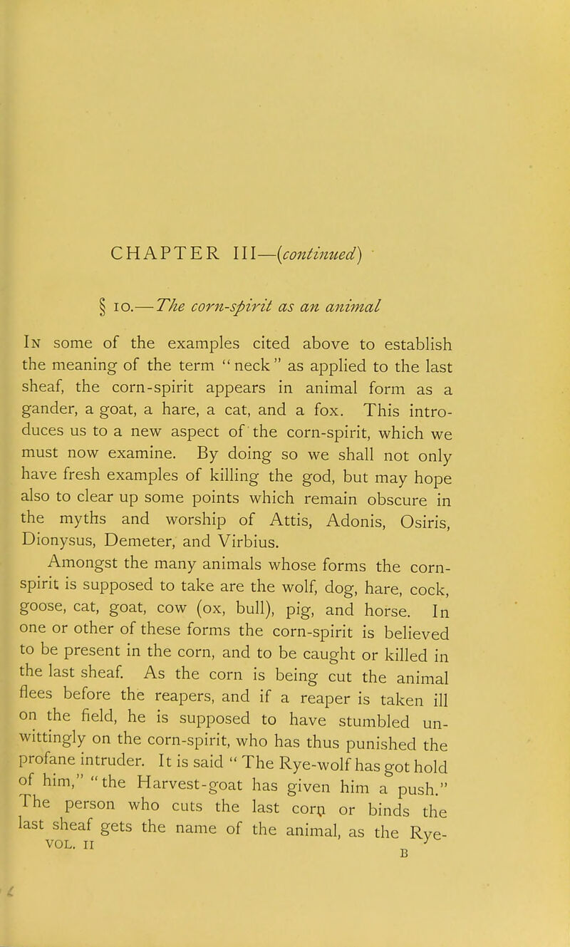 § lo.— The corn-spirit as an animal In some of the examples cited above to establish the meaning of the term neck as applied to the last sheaf, the corn-spirit appears in animal form as a gander, a goat, a hare, a cat, and a fox. This intro- duces us to a new aspect of the corn-spirit, which we must now examine. By doing so we shall not only- have fresh examples of killing the god, but may hope also to clear up some points which remain obscure in the myths and worship of Attis, Adonis, Osiris, Dionysus, Demeter, and Virbius. Amongst the many animals whose forms the corn- spirit is supposed to take are the wolf, dog, hare, cock, goose, cat, goat, cow (ox, bull), pig, and horse. In one or other of these forms the corn-spirit is believed to be present in the corn, and to be caught or killed in the last sheaf. As the corn is being cut the animal flees before the reapers, and if a reaper is taken ill on the field, he is supposed to have stumbled un- wittingly on the corn-spirit, who has thus punished the profane intruder. It is said  The Rye-wolf has got hold of him, the Harvest-goat has given him a push. The person who cuts the last corp or binds the last sheaf gets the name of the animal, as the Rve- VOL. II ^ ^