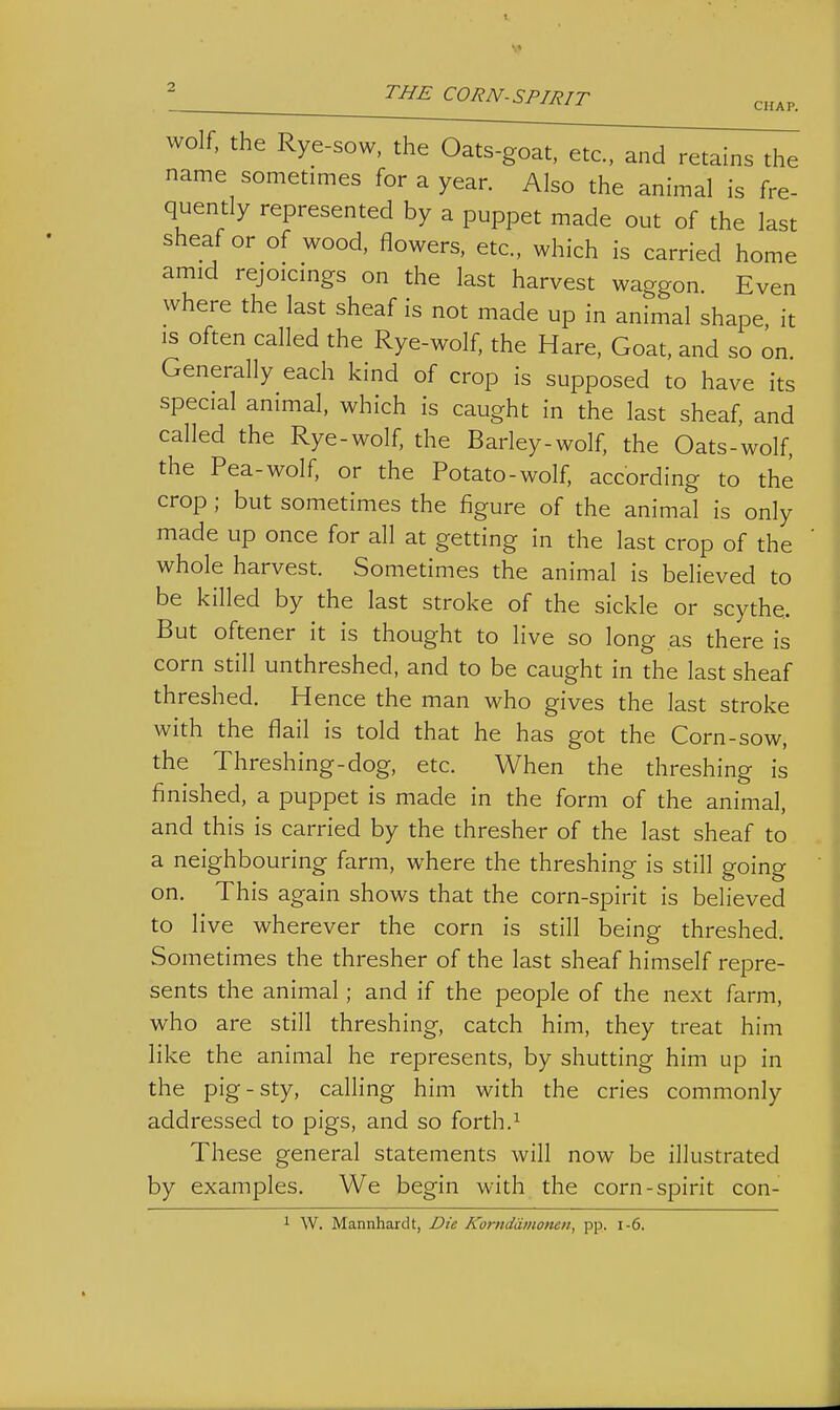 CHAP. wolf, the Rye-sow, the Oats-goat, etc., and retains the name sometimes for a year. Also the animal is fre- quently represented by a puppet made out of the last sheaf or of wood, flowers, etc., which is carried home amid rejoicmgs on the last harvest waggon. Even where the last sheaf is not made up in animal shape, it IS often called the Rye-wolf, the Hare, Goat, and so on. Generally each kind of crop is supposed to have its special animal, which is caught in the last sheaf, and called the Rye-wolf, the Barley-wolf, the Oats-wolf, the Pea-wolf, or the Potato-wolf, according to the crop ; but sometimes the figure of the animal is only made up once for all at getting in the last crop of the whole harvest. Sometimes the animal is believed to be killed by the last stroke of the sickle or scythe. But oftener it is thought to live so long as there is corn still unthreshed, and to be caught in the last sheaf threshed. H ence the man who gives the last stroke with the flail is told that he has got the Corn-sow, the Threshing-dog, etc. When the threshing is finished, a puppet is made in the form of the animal, and this is carried by the thresher of the last sheaf to a neighbouring farm, where the threshing is still going on. This again shows that the corn-spirit is believed to live wherever the corn is still being threshed. Sometimes the thresher of the last sheaf himself repre- sents the animal; and if the people of the next farm, who are still threshing, catch him, they treat him like the animal he represents, by shutting him up in the pig-sty, calling him with the cries commonly addressed to pigs, and so forth.^ These general statements will now be illustrated by examples. We begin with the corn-spirit con- 1 W. Mannharclt, Die Korndiimonen, pp. i-6.