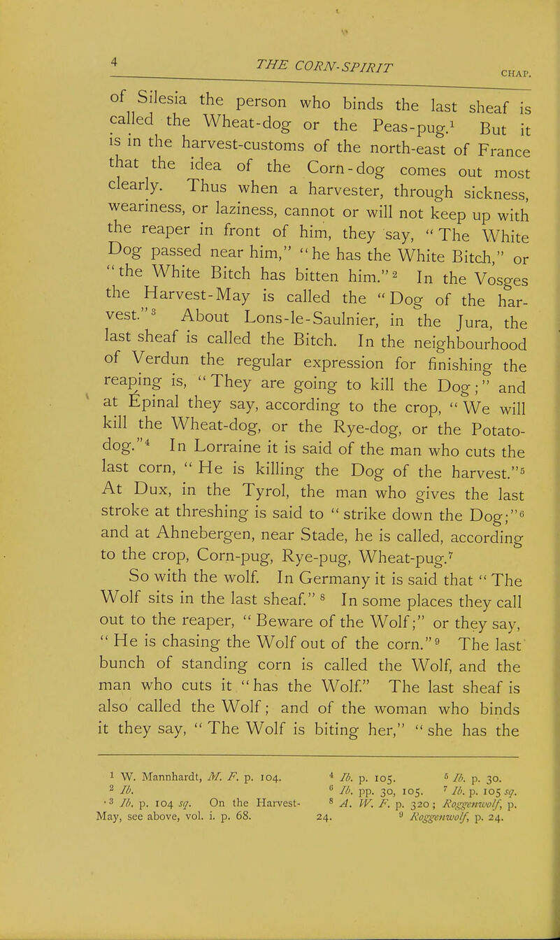 CHAP. of Silesia the person who binds the last sheaf is called the Wheat-dog or the Peas-pug.^ But it IS in the harvest-customs of the north-east of France that the idea of the Corn-dog comes out most clearly. Thus when a harvester, through sickness, weariness, or laziness, cannot or will not keep up with the reaper in front of him, they say,  The White Dog passed near him, he has the White Bitch, or the White Bitch has bitten him.^ In the Vosges the Harvest-May is called the Dog of the har- vest. ^ About Lons-le-Saulnier, in the Jura, the last sheaf is called the Bitch. In the neighbourhood of Verdun the regular expression for finishing the reaping is, They are going to kill the Dog; and at Epinal they say, according to the crop,  We will kill the Wheat-dog, or the Rye-dog, or the Potato- dog.^ In Lorraine it is said of the man who cuts the last corn,  He is killing the Dog of the harvest.^ At Dux, in the Tyrol, the man who gives the last stroke at threshing is said to  strike down the Dog;^ and at Ahnebergen, near Stade, he is called, according to the crop. Corn-pug, Rye-pug, Wheat-pug.^ So with the wolf. In Germany it is said that  The Wolf sits in the last sheaf « some places they call out to the reaper,  Beware of the Wolf; or they say,  He is chasing the Wolf out of the corn.^ The last bunch of standing corn is called the Wolf, and the man who cuts it has the Wolf. The last sheaf is also called the Wolf; and of the woman who binds it they say,  The Wolf is biting her,  she has the 1 W. Mannhardt, M. F. p. 104. * //;. p. 105. * Ih. p. 30. 2 lb.  Ih. pp. 30, 105. ''Ib.Y>. 105 A/. •3 lb. p. 104 sq. On the Harvest- * A. JV. F. p. 320; Kos^cnwo/f, p. May, see above, vol. i. p. 68. 24. '■> Koggenwolf, p. 24.