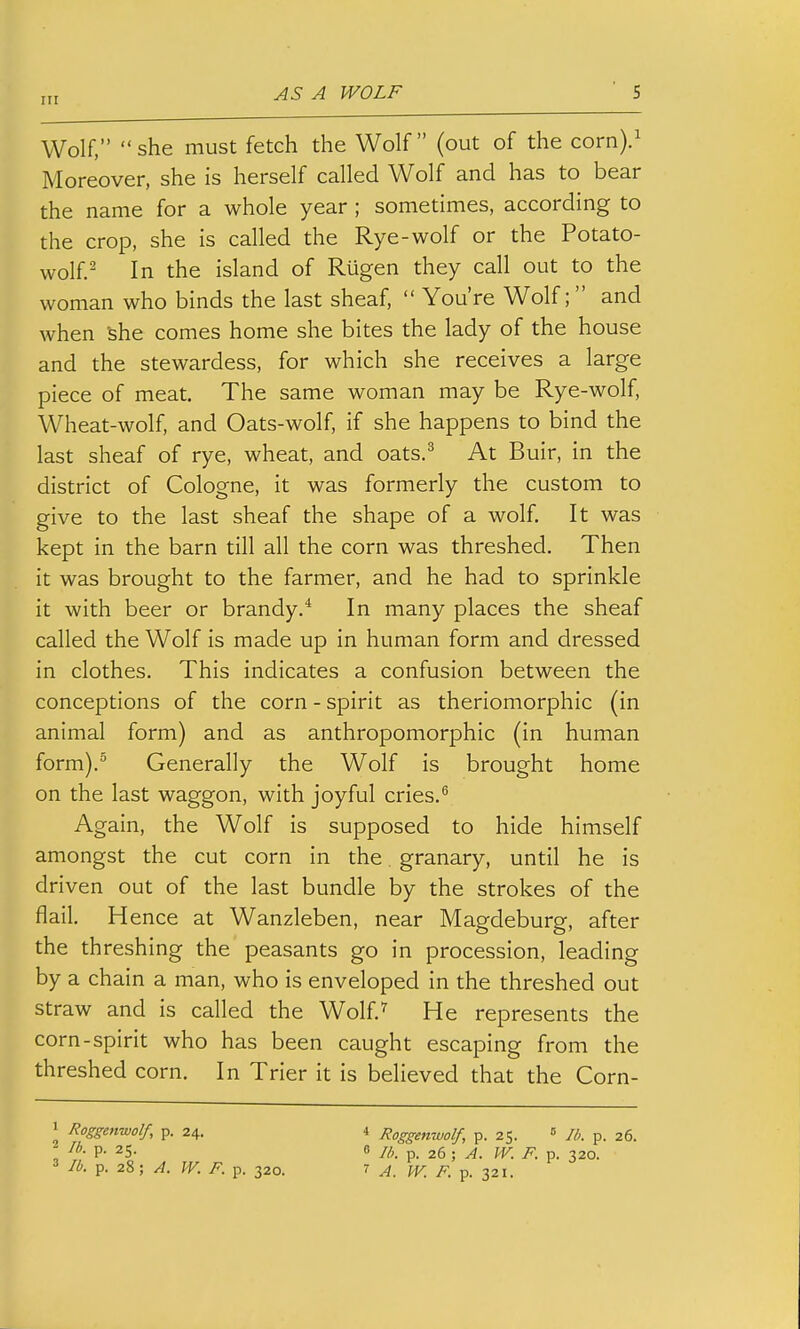 Wolf, she must fetch the Wolf (out of the corn).^ Moreover, she is herself called Wolf and has to bear the name for a whole year ; sometimes, according to the crop, she is called the Rye-wolf or the Potato- wolf.^ In the island of Rugen they call out to the woman who binds the last sheaf,  You're Wolf;  and when 'she comes home she bites the lady of the house and the stewardess, for which she receives a large piece of meat. The same woman may be Rye-wolf, Wheat-wolf, and Oats-wolf, if she happens to bind the last sheaf of rye, wheat, and oats.^ At Buir, in the district of Cologne, it was formerly the custom to give to the last sheaf the shape of a wolf. It was kept in the barn till all the corn was threshed. Then it was brought to the farmer, and he had to sprinkle it with beer or brandy.* In many places the sheaf called the Wolf is made up in human form and dressed in clothes. This indicates a confusion between the conceptions of the corn - spirit as theriomorphic (in animal form) and as anthropomorphic (in human form).^ Generally the Wolf is brought home on the last waggon, with joyful cries.*' Again, the Wolf is supposed to hide himself amongst the cut corn in the. granary, until he is driven out of the last bundle by the strokes of the flail. Hence at Wanzleben, near Magdeburg, after the threshing the peasants go in procession, leading by a chain a man, who is enveloped in the threshed out straw and is called the Wolf.^ He represents the corn-spirit who has been caught escaping from the threshed corn. In Trier it is believed that the Corn- ^ Roggeitwolf, p. 24. 2 lb. p. 25. 3 lb. p. 28; A. W. F. p. 320. * Roggenwolf, p. 25. ^ F). p. 26. 8 lb. p. 26 ; A. W. F. p. 320.