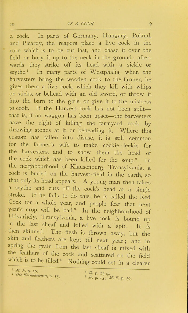 Ill AS A COCK a cock. In parts of Germany, Hungary, Poland, and Picardy, the reapers place a live cock in the corn which is to be cut last, and chase it over the field, or bury it up to the neck in the ground ; after- wards they strike off its head with a sickle or scythe/ In many parts of Westphalia, when the harvesters bring the wooden cock to the farmer, he gives them a live cock, which they kill with whips or sticks, or behead with an old sword, or throw it into the barn to the girls, or give it to the mistress to cook. If the Harvest-cock has not been spilt— that is, if no waggon has been upset—the h-arvesters have the right of killing the farmyard cock by throwing stones at it or beheading it. Where this custom has fallen into disuse, it is still common for the farmer's wife to make cockie - leekie for the harvesters, and to show them the head of the cock which has been killed for the soup.^ In the neighbourhood of Klausenburg, Transylvania, a cock is buried on the harvest-field in the earth, so that only its head appears. A young man then takes a scythe and cuts off the cock's head at a single stroke. If he fails to do this, he is called the Red Cock for a whole year, and people fear that next year's crop will be bad.^ In the neighbourhood of Udvarhely, Transylvania, a live cock is bound up in the last sheaf and killed with a spit. It is then skinned. The flesh is thrown away, but the skm and feathers are kept till next year; and in sprmg the grain from the last sheaf is mixed with the feathers of the cock and scattered on the field which IS to be tilled.^ Nothing could set in a clearer ^ ^- P- p. 30. ~T,