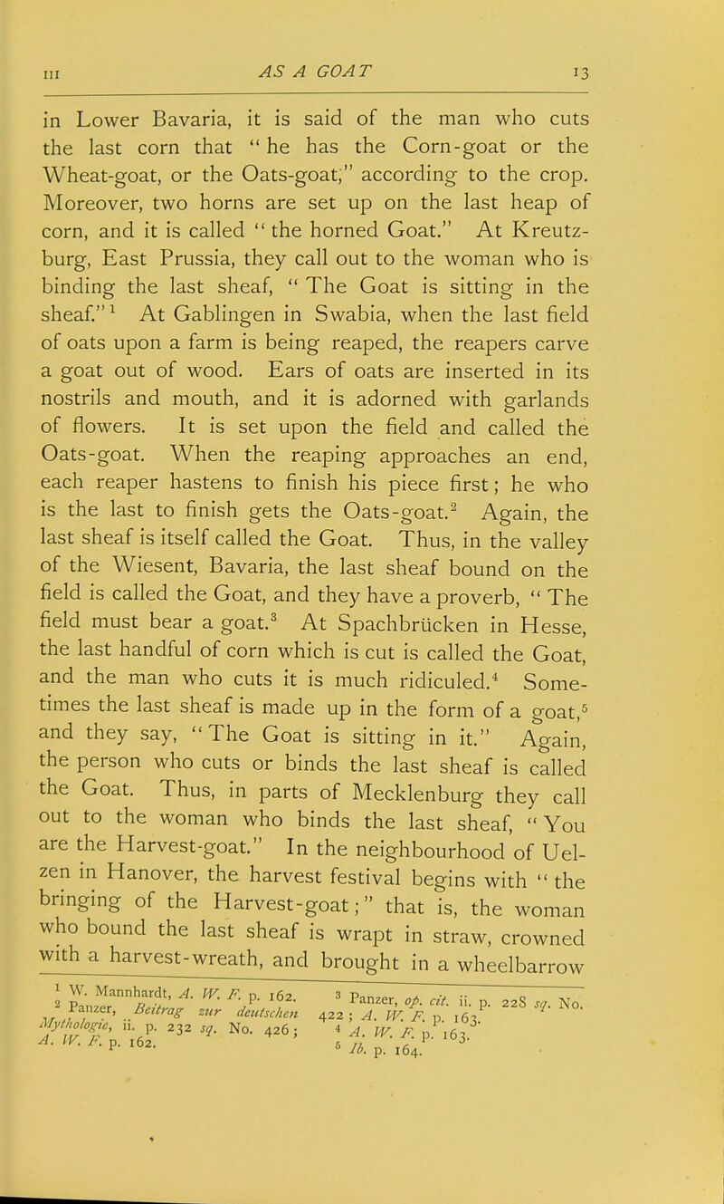 in Lower Bavaria, it is said of the man who cuts the last corn that  he has the Corn-goat or the Wheat-goat, or the Oats-goat; according to the crop. Moreover, two horns are set up on the last heap of corn, and it is called  the horned Goat. At Kreutz- burg. East Prussia, they call out to the woman who is binding the last sheaf,  The Goat is sitting in the sheaf. ^ At Gablingen in Swabia, when the last field of oats upon a farm is being reaped, the reapers carve a goat out of wood. Ears of oats are inserted in its nostrils and mouth, and it is adorned with garlands of flowers. It is set upon the field and called the Oats-goat. When the reaping approaches an end, each reaper hastens to finish his piece first; he who is the last to finish gets the Oats-goat. ^ Again, the last sheaf is itself called the Goat. Thus, in the valley of the Wiesent, Bavaria, the last sheaf bound on the field is called the Goat, and they have a proverb,  The field must bear a goat.^ At Spachbrucken in Hesse, the last handful of corn which is cut is called the Goat, and the man who cuts it is much ridiculed.^ Some- times the last sheaf is made up in the form of a goat,^ and they say, The Goat is sitting in it. Again, the person who cuts or binds the last sheaf is called the Goat. Thus, in parts of Mecklenburg they call out to the woman who binds the last sheaf, You are the Harvest-goat. In the neighbourhood of Uel- zen in Hanover, the harvest festival begins with  the bringing of the Harvest-goat; that is, the woman who bound the last sheaf is wrapt in straw, crowned with a harvest-wreath, and brought in a wheelbarrow ; W. Mannhardt, A. W. F. p. 162. 3 p.^^er, cit. ii. p. 22S sn No 2 Panzer, Bettrag zur deutschen 422 ; ^. W F p 16? Mythologu, „ p. No. 426; 4 A. W. R p 'les