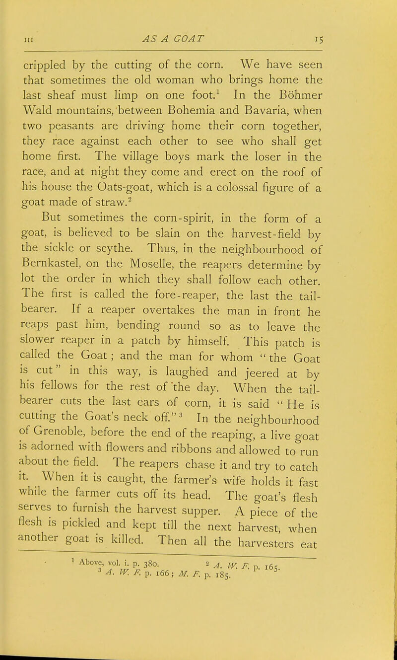crippled by the cutting of the corn. We have seen that sometimes the old woman who brings home the last sheaf must limp on one foot.-^ In the Bohmer Wald mountains, between Bohemia and Bavaria, when two peasants are driving home their corn together, they race against each other to see who shall get home first. The village boys mark the loser in the race, and at night they come and erect on the roof of his house the Oats-goat, which is a colossal figure of a goat made of straw.^ But sometimes the corn-spirit, in the form of a goat, is believed to be slain on the harvest-field by the sickle or scythe. Thus, in the neighbourhood of Bernkastel, on the Moselle, the reapers determine by lot the order in which they shall follow each other. The first is called the fore-reaper, the last the tail- bearer. If a reaper overtakes the man in front he reaps past him, bending round so as to leave the slower reaper in a patch by himself This patch is called the Goat; and the man for whom  the Goat is cut in this way, is laughed and jeered at by his fellows for the rest of'the day. When the tail- bearer cuts the last ears of corn, it is said He is cutting the Goat's neck off.^ In the neighbourhood of Grenoble, before the end of the reaping, a live goat is adorned with flowers and ribbons and allowed to run about the field. The reapers chase it and try to catch it. When it is caught, the farmer's wife holds it fast while the farmer cuts off its head. The goat's flesh serves to furnish the harvest supper. A piece of the flesh is pickled and kept till the next harvest, when another goat is killed. Then all the harvesters eat 1 Above, vol. i. p. 380. 2 ^. jg ^ A. IV. F. p. 166; M. F. p. 185.