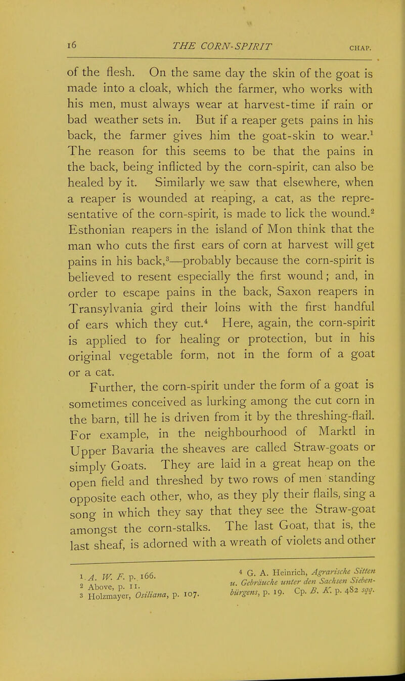 CHAP. of the flesh. On the same day the skin of the goat is made into a cloak, which the farmer, who works with his men, must always wear at harvest-time if rain or bad weather sets in. But if a reaper gets pains in his back, the farmer gives him the goat-skin to wear.^ The reason for this seems to be that the pains in the back, being inflicted by the corn-spirit, can also be healed by it. Similarly we saw that elsewhere, when a reaper is wounded at reaping, a cat, as the repre- sentative of the corn-spirit, is made to lick the wound.^ Esthonian reapers in the island of Mon think that the man who cuts the first ears of corn at harvest will get pains in his back,^—probably because the corn-spirit is believed to resent especially the first wound; and, in order to escape pains in the back, Saxon reapers in Transylvania gird their loins with the first handful of ears which they cut.* Here, again, the corn-spirit is applied to for healing or protection, but in his original vegetable form, not in the form of a goat or a cat. Further, the corn-spirit under the form of a goat is sometimes conceived as lurking among the cut corn in the barn, till he is driven from it by the threshing-flail. For example, in the neighbourhood of Marktl in Upper Bavaria the sheaves are called Straw-goats or simply Goats. They are laid in a great heap on the open field and threshed by two rows of men standing opposite each other, who, as they ply their flails, sing a song in which they say that they see the Straw-goat amongst the corn-stalks. The last Goat, that is, the last sheaf, is adorned with a wreath of violets and other 1 .4. W. F. p. i66. 2 Above, p. II. 3 Holzmayer, Osiliana, p. 107. « G. A. Heinrich, Agrarische Sitten u. Gchrdttche nntcr den Sachsen Sieben- biirgens, p. 19. Cp. B. K. p. 4S2 sqq.