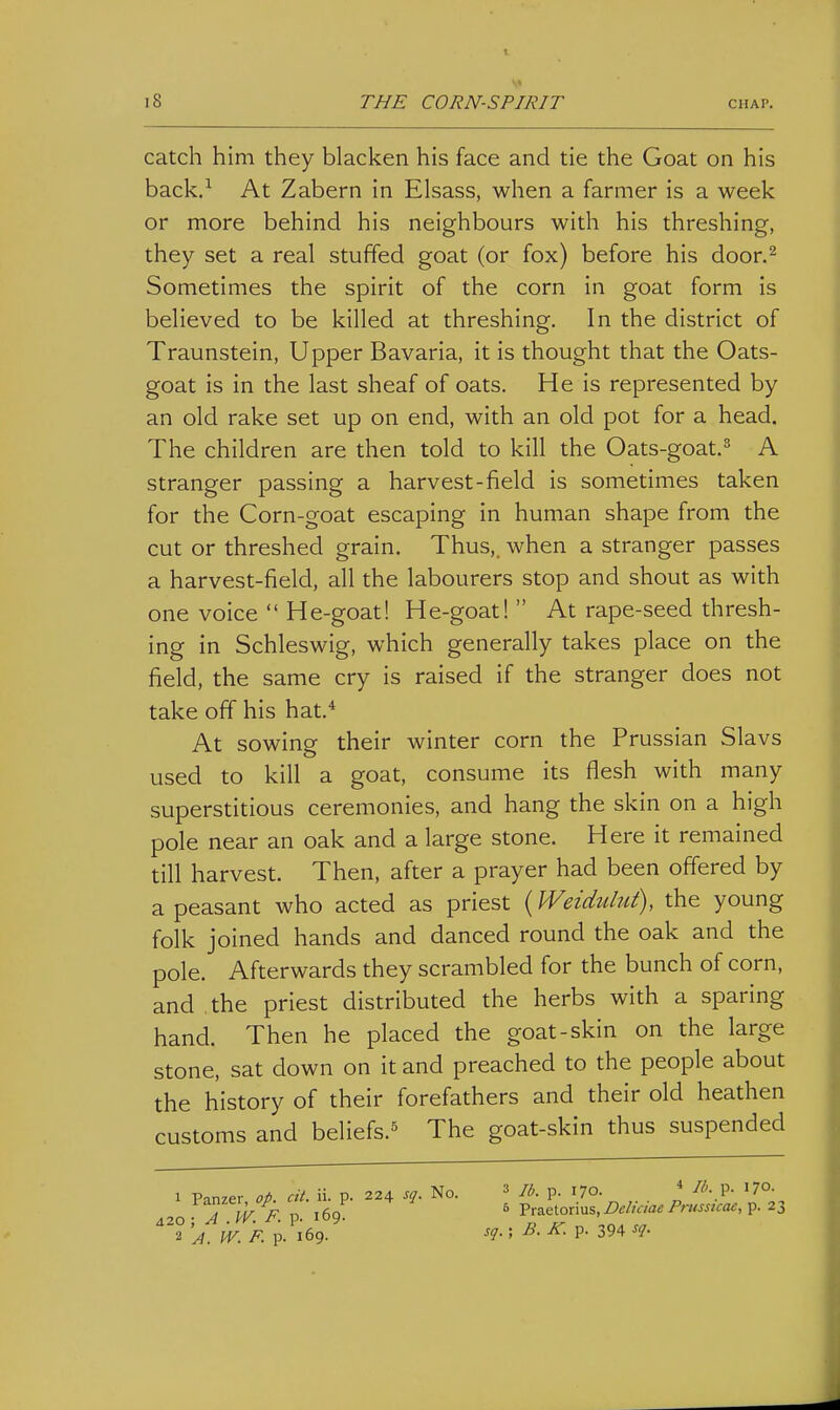 catch him they blacken his face and tie the Goat on his back.^ At Zabern in Elsass, when a farmer is a week or more behind his neighbours with his threshing, they set a real stuffed goat (or fox) before his door.^ Sometimes the spirit of the corn in goat form is believed to be killed at threshing. In the district of Traunstein, Upper Bavaria, it is thought that the Oats- goat is in the last sheaf of oats. He is represented by an old rake set up on end, with an old pot for a head. The children are then told to kill the Oats-goat.^ A stranger passing a harvest-field is sometimes taken for the Corn-goat escaping in human shape from the cut or threshed grain. Thus,, when a stranger passes a harvest-field, all the labourers stop and shout as with one voice  He-goat! He-goat! At rape-seed thresh- ing in Schleswig, which generally takes place on the field, the same cry is raised if the stranger does not take off his hat.* At sowing their winter corn the Prussian Slavs used to kill a goat, consume its flesh with many superstitious ceremonies, and hang the skin on a high pole near an oak and a large stone. Here it remained till harvest. Then, after a prayer had been offered by a peasant who acted as priest (Weiduliit), the young folk joined hands and danced round the oak and the pole. Afterwards they scrambled for the bunch of corn, and the priest distributed the herbs with a sparing hand. Then he placed the goat-skin on the large stone, sat down on it and preached to the people about the history of their forefathers and their old heathen customs and beliefs.^ The goat-skin thus suspended 1 Panzer, op. cit. ii. p. 224 sq. No. 420; A .W. F. p. 169. 2 A. W. F. p. 169. 3 lb. p. 170. * /'''• P- J70- 6 Praetorius, jCtf/wae/'/■»««Va<J, p. 23 sq. ; B. K. p. 394 ^<h