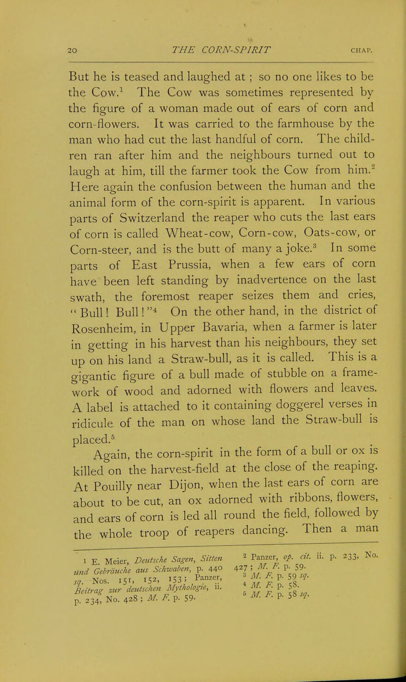But he is teased and laughed at ; so no one likes to be the Cow.-^ The Cow was sometimes represented by the figure of a woman made out of ears of corn and corn-flowers. It was carried to the farmhouse by the man who had cut the last handful of corn. The child- ren ran after him and the neighbours turned out to laugh at him, till the farmer took the Cow from him.^ Here again the confusion between the human and the animal form of the corn-spirit is apparent. In various parts of Switzerland the reaper who cuts the last ears of corn is called Wheat-cow. Corn-cow, Oats-cow, or Corn-steer, and is the butt of many a joke.^ In some parts of East Prussia, when a few ears of corn have been left standing by inadvertence on the last swath, the foremost reaper seizes them and cries,  Bull! Bull! * On the other hand, in the district of Rosenheim, in Upper Bavaria, when a farmer is later in getting in his harvest than his neighbours, they set up on his land a Straw-bull, as it is called. This is a gigantic figure of a bull made of stubble on a frame- work of wood and adorned with flowers and leaves. A label is attached to it containing doggerel verses in ridicule of the man on whose land the Straw-bull is placed.^ Again, the corn-spirit in the form of a bull or ox is killed on the harvest-field at the close of the reaping. At Pouilly near Dijon, when the last ears of corn are about to be cut, an ox adorned with ribbons, flowers, and ears of corn is led all round the field, followed by the whole troop of reapers dancing. Then a man 1 E Meier, Deutsche Sagen, Sitten ^ Panzer op. cit. ii. p. 233. No. und Gebrciuche aus Schwaben, p. 440 427 ^-^ P- 59^ sq. Nos. 151, 152, 153/ Panze'-, g Ltrag zur deutscken Mytf,olog.e, u. R p. 8. p. 234, No. 428 ; M. F. p. 59- ^- P- 5«