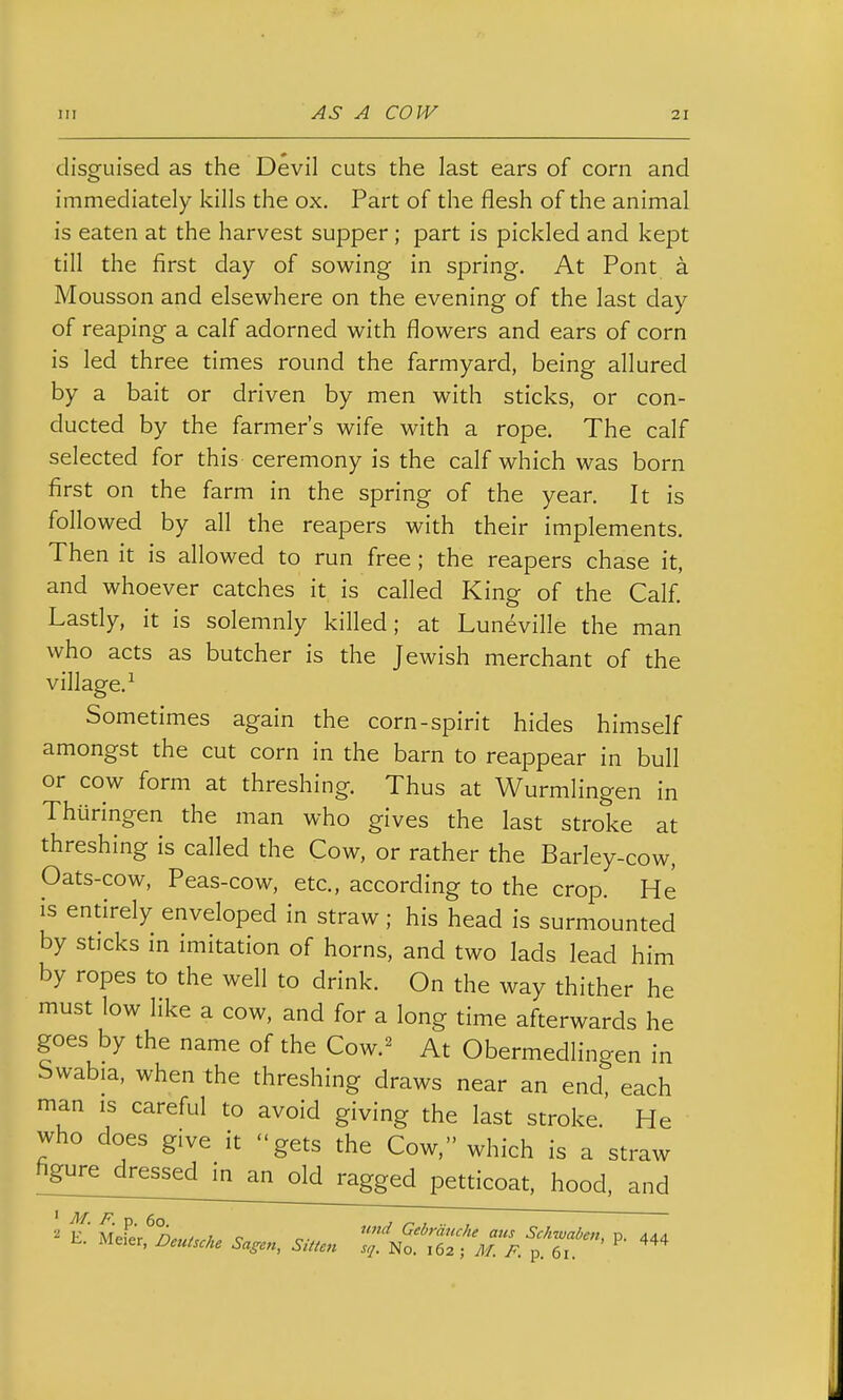 disguised as the Devil cuts the last ears of corn and immediately kills the ox. Part of the flesh of the animal is eaten at the harvest supper; part is pickled and kept till the first day of sowing in spring. At Pont a Mousson and elsewhere on the evening of the last day of reaping a calf adorned with flowers and ears of corn is led three times round the farmyard, being allured by a bait or driven by men with sticks, or con- ducted by the farmer's wife with a rope. The calf selected for this ceremony is the calf which was born first on the farm in the spring of the year. It is followed by all the reapers with their implements. Then it is allowed to run free; the reapers chase it, and whoever catches it is called King of the Calf. Lastly, it is solemnly killed; at Luneville the man who acts as butcher is the Jewish merchant of the village.^ Sometimes again the corn-spirit hides himself amongst the cut corn in the barn to reappear in bull or cow form at threshing. Thus at Wurmlingen in Thuringen the man who gives the last stroke at threshing is called the Cow, or rather the Barley-cow, Oats-cow, Peas-cow, etc., according to the crop. He is entirely enveloped in straw; his head is surmounted by sticks in imitation of horns, and two lads lead him by ropes to the well to drink. On the way thither he must low like a cow, and for a long time afterwards he goes by the name of the Cow.^ At Obermedlingen in Swabia, when the threshing draws near an end, each man is careful to avoid giving the last stroke. He who does give it gets the Cow. which is a straw figure dressed in an old ragged petticoat, hood, and ' M. F. p. 60. J , ■■ , E Meier n,,„..j.. c o- Gebrauche aus Sckwaben, p. 444 Meier, Deulsche Sagen, Sitte^t s,j. No. 162 ; yj/ p 61