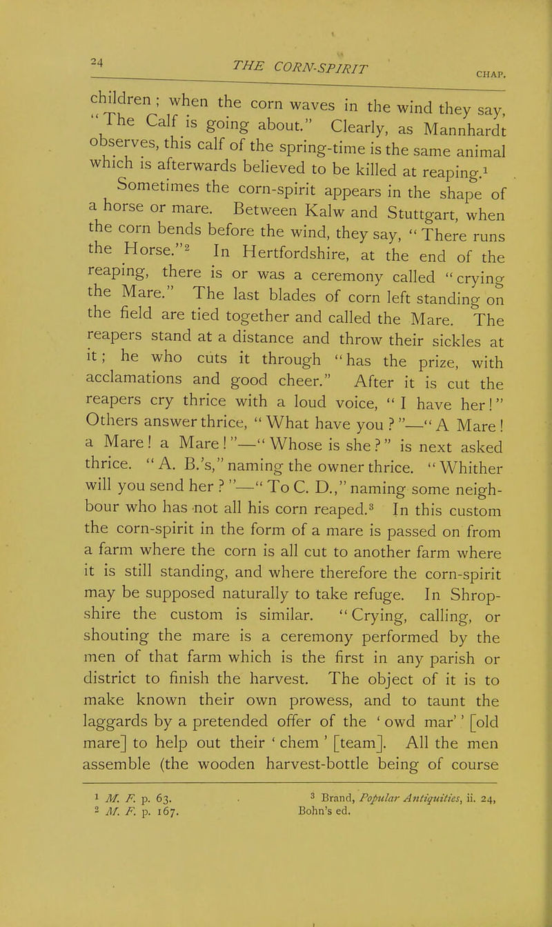 children ; when the corn waves in the wind they say, ' ihe Calf IS going about. Clearly, as Mannhardt observes, this calf of the spring-time is the same animal which IS afterwards believed to be killed at reaping.^ Sometimes the corn-spirit appears in the shape of a horse or mare. Between Kalw and Stuttgart, when the corn bends before the wind, they say,  There runs the Horse.2 In Hertfordshire, at the end of the reaping, there is or was a ceremony called cryincr the Mare. The last blades of corn left standing on the field are tied together and called the Mare. The reapers stand at a distance and throw their sickles at it; he who cuts it through has the prize, with acclamations and good cheer. After it is cut the reapers cry thrice with a loud voice,  I have her! Others answer thrice,  What have you ? — A Mare ! a Mare! a Mare !— Whose is she ? is next asked thrice.  A. B.'s, naming the owner thrice. Whither will you send her ? — To C. D., naming some neigh- bour who has not all his corn reaped.^ In this custom the corn-spirit in the form of a mare is passed on from a farm where the corn is all cut to another farm where it is still standing, and where therefore the corn-spirit may be supposed naturally to take refuge. In Shrop- shire the custom is similar. Crying, calling, or shouting the mare is a ceremony performed by the men of that farm which is the first in any parish or district to finish the harvest. The object of it is to make known their own prowess, and to taunt the laggards by a pretended offer of the ' owd mar'' [old mare] to help out their ' chem ' [team]. All the men assemble (the wooden harvest-bottle being of course 1 M. F. p. 63. 2 M. F. p. 167. ' Brand, Popular Antiquities, ii. 24, Bohn's ed.
