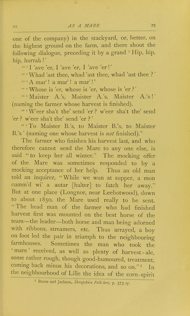 one of the company) in the stackyard, or, better, on the highest ground on the farm, and there shout the following dialogue, preceding it by a grand ' Hip, hip, hip, hurrah!'  ' I 'ave 'er, I 'ave 'er, I 'ave 'er!'  ' Whad 'ast thee, whad 'ast thee, whad 'ast thee ? '  ' A mar'! a mar'! a mar'!'  ' Whose is 'er, whose is 'er, whose is 'er ?' 'Maister A.'s, Maister A.'s, Maister A.'s !' (naming the farmer whose harvest is finished).  ' W'eer sha't the' send 'er ? w'eer sha't the' send 'er ? w'eer sha't the' send 'er ? '  ' To Maister B.'s, to Maister B.'s, to Maister B.'s ' (naming one whose harvest is no^ finished), The farmer who finishes his harvest last, and who therefore cannot send the Mare to any one else, is said  to keep her all winter. The mocking offer of the Mare was sometimes responded to by a mocking acceptance of her help. Thus an old man told an inquirer, While we wun at supper, a mon cumm'd wi' a autar [halter] to fatch her away. But at one place (Longnor, near Leebotwood), down to about 1850, the Mare used really to be sent. The head man of the farmer who had finished harvest first was mounted on the best horse of the team—the leader—both horse and man being adorned with ribbons, streamers, etc. Thus arrayed, a boy on foot led the pair in triumph to the neighbouring farmhouses. Sometimes the man who took the 'mare' received, as well as plenty of harvest-ale, some rather rough, though good-humoured, treatment, coming back minus his decorations, and so on.^ In the neighbourhood of Lille the idea of the corn-spirit 1 Burne and Jackson, Shropshire Folk-lore, p. 373 sq.