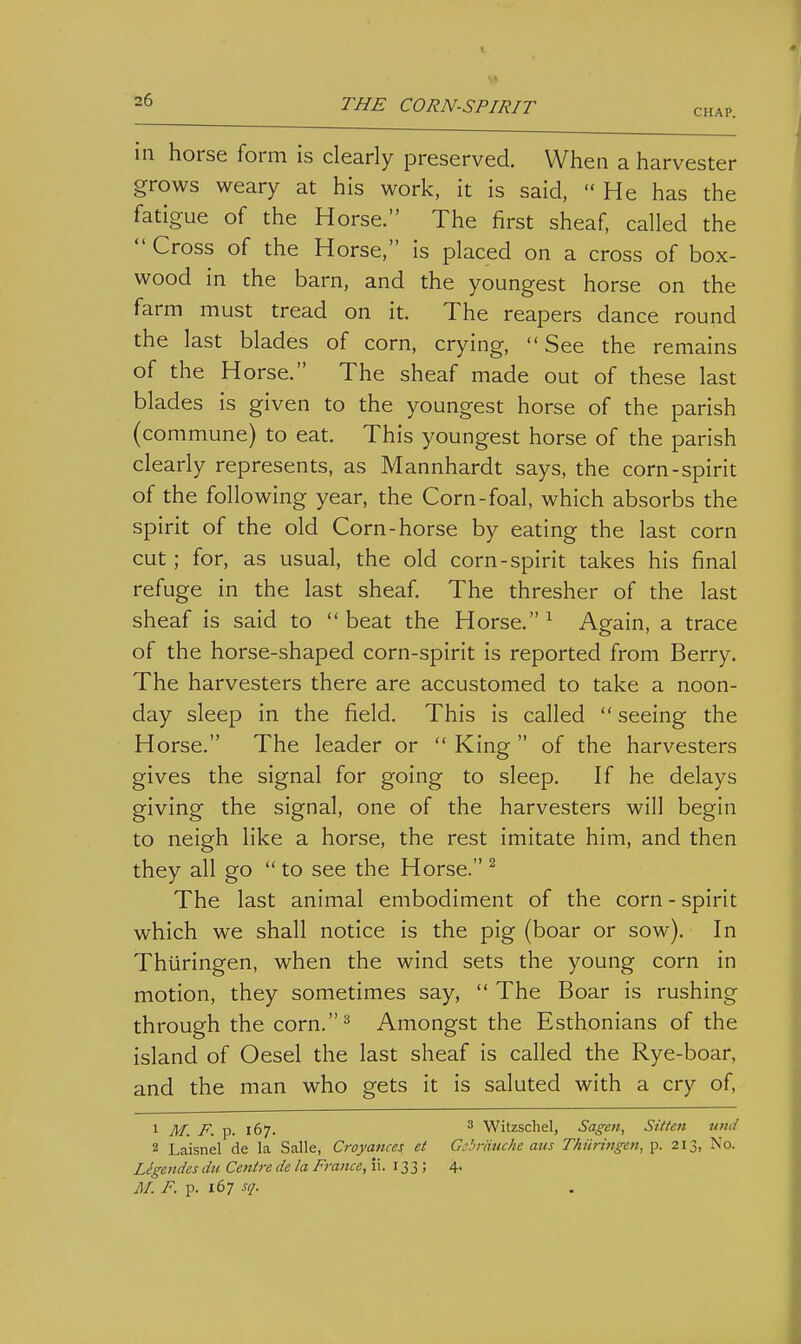 CHAP. in horse form is clearly preserved. When a harvester grows weary at his work, it is said, He has the fatigue of the Horse. The first sheaf, called the Cross of the Horse, is placed on a cross of box- wood in the barn, and the youngest horse on the farm must tread on it. The reapers dance round the last blades of corn, crying, See the remains of the Horse. The sheaf made out of these last blades is given to the youngest horse of the parish (commune) to eat. This youngest horse of the parish clearly represents, as Mannhardt says, the corn-spirit of the following year, the Corn-foal, which absorbs the spirit of the old Corn-horse by eating the last corn cut; for, as usual, the old corn-spirit takes his final refuge in the last sheaf. The thresher of the last sheaf is said to beat the Horse. ^ Again, a trace of the horse-shaped corn-spirit is reported from Berry. The harvesters there are accustomed to take a noon- day sleep in the field. This is called seeing the Horse. The leader or King of the harvesters gives the signal for going to sleep. If he delays giving the signal, one of the harvesters will begin to neigh like a horse, the rest imitate him, and then they all go to see the Horse. ^ The last animal embodiment of the corn - spirit which we shall notice is the pig (boar or sow). In Thiiringen, when the wind sets the young corn in motion, they sometimes say, The Boar is rushing through the corn.^ Amongst the Esthonians of the island of Oesel the last sheaf is called the Rye-boar, and the man who gets it is saluted with a cry of, 1 M_ p_ p. 167. ^ Witzschel, Sagen, Sitten wid 2 Laisnel de la Salle, Croyances et Gibrduche aus Thiiringen, p. 213, No. Ligendes dii Centre de la France, ii. 133 J 4- M. F. p. 167 sq.