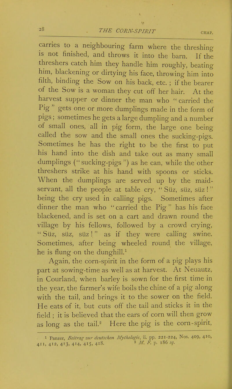 CHAP. carries to a neighbouring farm where the threshing IS not finished, and throws it into the barn. If the threshers catch him they handle him roughly, beating him, blackening or dirtying his face, throwing him into filth, binding the Sow on his back, etc. ; if the bearer of the Sow is a woman they cut off her hair. At the harvest supper or dinner the man who  carried the Pig  gets one or more dumplings made in the form of pigs; sometimes he gets a large dumpling and a number of small ones, all in pig form, the large one being called the sow and the small ones the sucking-pigs. Sometimes he has the right to be the first to put his hand into the dish and take out as many small dumplings (sucking-pigs ) as he can, while the other threshers strike at his hand with spoons or sticks. When the dumplings are served up by the maid- servant, all the people at table cry,  Sliz, siiz, sliz !  being the cry used in calling pigs. Sometimes after dinner the man who carried the Pig has his face blackened, and is set on a cart and drawn round the village by his fellows, followed by a crowd crying,  Siiz, siiz, siiz !  as if they were calling swine. Sometimes, after being wheeled round the village, he is flung on the dunghill.-^ Again, the corn-spirit in the form of a pig plays his part at sowing-time as well as at harvest. At Neuautz, in Courland, when barley is sown for the first time in the year, the farmer's wife boils the chine of a pig along with the tail, and brings it to the sower on the field. He eats of it, but cuts off the tail and sticks it in the field ; it is believed that the ears of corn will then grow as long as the tail.^ Here the pig is the corn-spirit, 1 Panzer, Beitrag zur deutscJmt Mythologie, ii. pp. 221-224, Nos. 409, 410, 411, 412, 4T3. 414, 41S. 418. M. F. p. 186 J^^.
