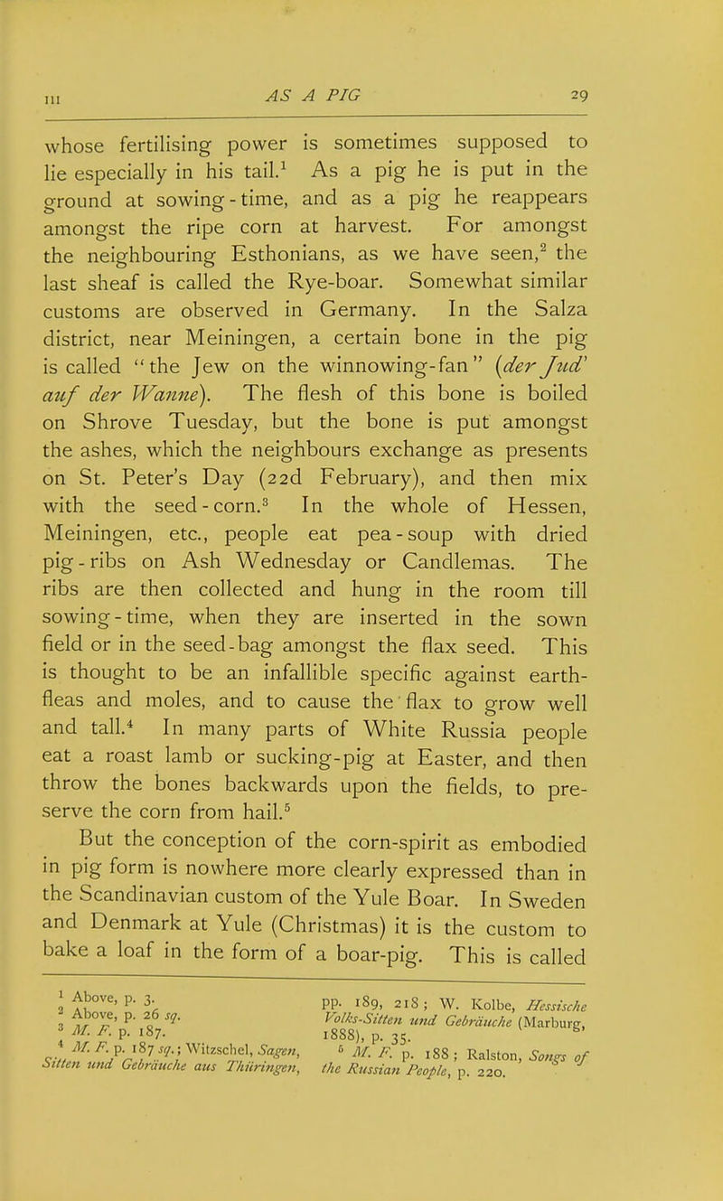 whose fertilising power is sometimes supposed to lie especially in his tail.^ As a pig he is put in the ground at sowing-time, and as a pig he reappears amongst the ripe corn at harvest. For amongst the neighbouring Esthonians, as we have seen,^ the last sheaf is called the Rye-boar. Somewhat similar customs are observed in Germany. In the Salza district, near Meiningen, a certain bone in the pig is called the Jew on the winnowing-fan [der Jud' auf der Wanne). The flesh of this bone is boiled on Shrove Tuesday, but the bone is put amongst the ashes, which the neighbours exchange as presents on St. Peter's Day (22d February), and then mix with the seed-corn.^ In the whole of Hessen, Meiningen, etc., people eat pea-soup with dried pig - ribs on Ash Wednesday or Candlemas. The ribs are then collected and hung in the room till sowing-time, when they are inserted in the sown field or in the seed-bag amongst the flax seed. This is thought to be an infallible specific against earth- fleas and moles, and to cause the'flax to grow well and tall* In many parts of White Russia people eat a roast lamb or sucking-pig at Easter, and then throw the bones backwards upon the fields, to pre- serve the corn from hail.^ But the conception of the corn-spirit as embodied in pig form is nowhere more clearly expressed than in the Scandinavian custom of the Yule Boar. In Sweden and Denmark at Yule (Christmas) it is the custom to bake a loaf in the form of a boar-pig. This is called lAbove, p. 3 pp. isg, 21S; W. Kolbe, Hessische 3 ^^^^ o Volks-Sitten und Gebrduche (Marburg, 3 M. F. p. 187. 1888), p. 35. ^ <rv/ ^?rV '1 ^^''=^'=1;,?'' ' M. F p. 188 ; Ralston, Songs of i>Men und Gebrauche aus Thiiringen, the Russian People, p 220