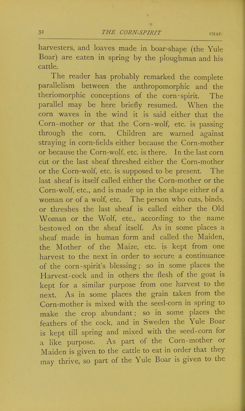 CHAP. harvesters, and loaves made in boar-shape (the Yule Boar) are eaten in spring by the ploughman and his cattle. The reader has probably remarked the complete parallelism between the anthropomorphic and the theriomorphic conceptions of the corn-spirit. The parallel may be here briefly resumed. When the corn waves in the wind it is said either that the Corn-mother or that the Corn-wolf, etc. is passing through the corn. Children are warned against straying in corn-fields either because the Corn-mother or because the Corn-wolf, etc. is there. In the last corn ciit or the last sheaf threshed either the Corn-mother or the Corn-wolf, etc. is supposed to be present. The last sheaf is itself called either the Corn-mother or the Corn-wolf, etc., and is made up in the shape either of a woman or of a wolf, etc. The person who cuts, binds, or threshes the last sheaf is called either the Old Woman or the Wolf, etc., according to the name bestowed on the sheaf itself. As in some places a sheaf made in human form and called the Maiden, the Mother of the Maize, etc. is kept from one harvest to the next in order to secure a continuance of the corn-spirit's blessing; so in some places the Harvest-cock and in others the flesh of the goat is kept for a similar purpose from one harvest to the next. As in some places the grain taken from the Corn-mother is mixed with the seed-corn in spring to make the crop abundant; so in some places the feathers of the cock, and in Sweden the Yule Boar is kept till spring and mixed with the seed-corn for a like purpose. As part of the Corn-mother or Maiden is given to the cattle to eat in order that they may thrive, so part of the Yule Boar is given to the