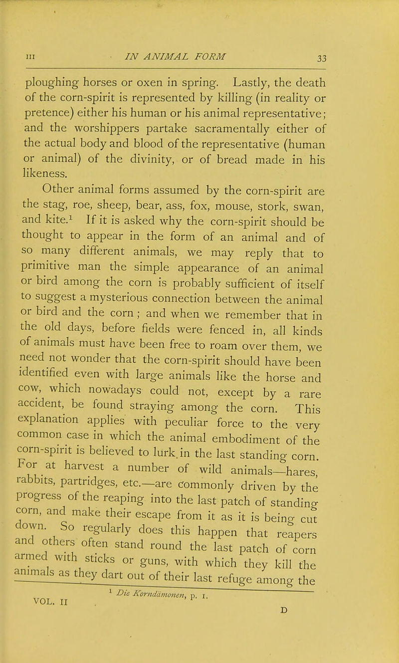 ploughing horses or oxen in spring. Lastly, the death of the corn-spirit is represented by killing (in reality or pretence) either his human or his animal representative; and the worshippers partake sacramentally either of the actual body and blood of the representative (human or animal) of the divinity, or of bread made in his likeness. Other animal forms assumed by the corn-spirit are the stag, roe, sheep, bear, ass, fox, mouse, stork, swan, and kite.i If it is asked why the corn-spirit should be thought to appear in the form of an animal and of so many different animals, we may reply that to primitive man the simple appearance of an animal or bird among the corn is probably sufficient of itself to suggest a mysterious connection between the animal or bird and the corn; and when we remember that in the old days, before fields were fenced in, all kinds of animals must have been free to roam over them, we need not wonder that the corn-spirit should have been identified even with large animals like the horse and cow, which nowadays could not, except by a rare accident, be found straying among the corn. This explanation applies with peculiar force to the very common case in which the animal embodiment of the corn-spirit is believed to lurk, in the last standing corn. For at harvest a number of wild animals—hares rabbits, partridges, etc.—are commonly driven by the progress of the reaping into the last patch of standincr corn, and make their escape from it as it is being cut down. So regularly does this happen that reapers and others often stand round the last patch of corn armed with sticks or guns, with which they kill the ^!!!!!!^!i^ii;^gy^^ their last refuge among the 1 Die Kornddmoneii, n. I VOL. II ' ^ D