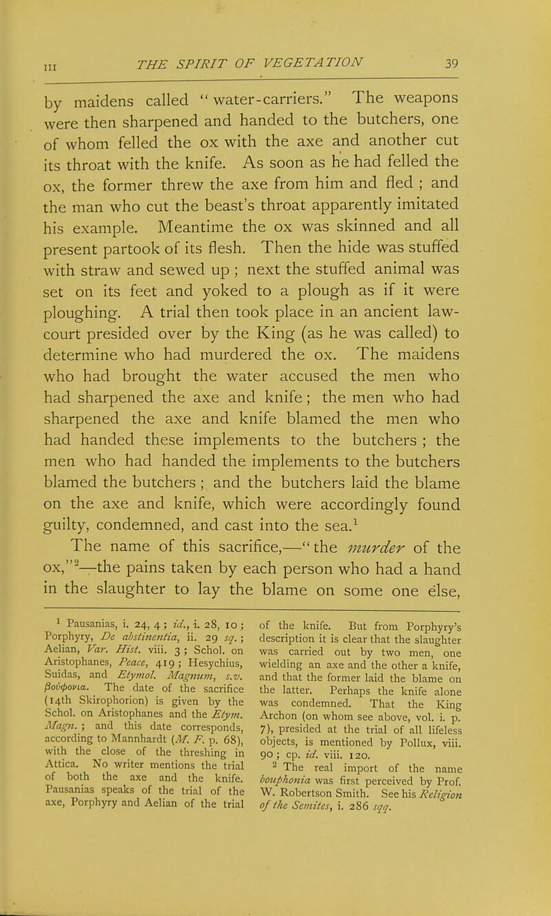 by maidens called  water-carriers. The weapons were then sharpened and handed to the butchers, one of whom felled the ox with the axe and another cut its throat with the knife. As soon as he had felled the ox, the former threw the axe from him and fled ; and the man who cut the beast's throat apparently imitated his example. Meantime the ox was skinned and all present partook of its flesh. Then the hide was stuffed with straw and sewed up ; next the stuffed animal was set on its feet and yoked to a plough as if it were ploughing. A trial then took place in an ancient law- court presided over by the King (as he was called) to determine who had murdered the ox. The maidens who had brought the water accused the men who had sharpened the axe and knife; the men who had sharpened the axe and knife blamed the men who had handed these implements to the butchers ; the men who had handed the implements to the butchers blamed the butchers ; and the butchers laid the blame on the axe and knife, which were accordingly found guilty, condemned, and cast into the sea.^ The name of this sacrifice,— the murder of the ox,^—the pains taken by each person who had a hand in the slaughter to lay the blame on some one else, 1 Pausanias, i. 24, 4 ; id., i. 28, 10 ; Porphyry, De abstinentia, ii. 29 sq.; Aelian, Var. Hist. viii. 3 ; Schol. on Aristophanes, Peace, 419; Hesychius, Suidas, and Etymol. Magnum, s.v. Poi<povLa. The date of the sacrifice (14th Skirophonon) is given by the Schol. on Aristophanes and the E/ym. Magn. ; and this date con-esponds, according to Mannhardt (M. P. p. 68), with the close of the threshing in Attica. No writer mentions the trial of both the axe and the knife. Pausanias speaks of the trial of the axe. Porphyry and Aelian of the trial of the knife. But from Porphyry's description it is clear that the slaughter was carried out by two men, one wielding an axe and the other a knife, and that the former laid the blame on the latter. Perhaps the knife alone was condemned. That the King Archon (on whom see above, vol. i. p. 7), presided at the trial of all lifeless objects, is mentioned by Pollux, viii. 90 ; cp. id. viii. 120. ^ The real import of the name Iwiiphonia was first perceived by Prof. W. Robertson Smith. See his Religion of the Semites, i. 286 sqq.