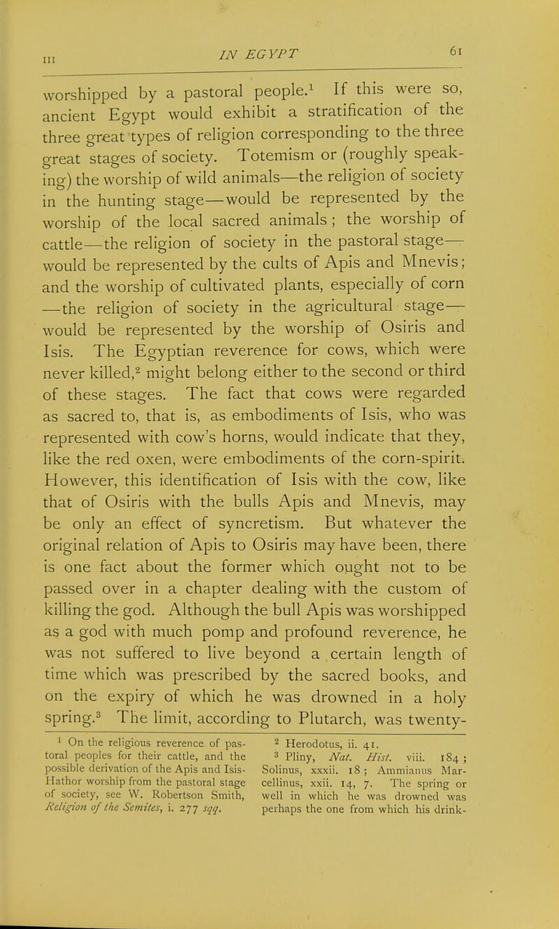 worshipped by a pastoral people.^ If this were so, ancient Egypt would exhibit a stratification of the three great types of religion corresponding to the three great stages of society. Totemism or (roughly speak- ing) the worship of wild animals—the religion of society in the hunting stage—would be represented by the worship of the local sacred animals ; the worship of catde—the religion of society in the pastoral stage- would be represented by the cults of Apis and Mnevis; and the worship of cultivated plants, especially of corn — the religion of society in the agricultural stage— would be represented by the worship of Osiris and I sis. The Egyptian reverence for cows, which were never killed,^ might belong either to the second or third of these stages. The fact that cows were regarded as sacred to, that is, as embodiments of Isis, who was represented with cow's horns, would indicate that they, like the red oxen, were embodiments of the corn-spirit. However, this identification of Isis with the cow, like that of Osiris with the bulls Apis and Mnevis, may be only an effect of syncretism. But whatever the original relation of Apis to Osiris may have been, there is one fact about the former which ought not to be passed over in a chapter dealing with the custom of killing the god. Although the bull Apis was worshipped as a god with much pomp and profound reverence, he was not suffered to live beyond a certain length of time which was prescribed by the sacred books, and on the expiry of which he was drowned in a holy spring.^ The limit, according to Plutarch, was twenty- ' On the religious reverence of pas- ^ Herodotus, ii. 41. toral peoples for their cattle, and the 3 Pliny, Nat. Hist. viii. 184 ; possible derivation of the Apis and Isis- Solinus, xxxii. 18; Ammianus Mar- Hathor worship from the pastoral stage cellinus, xxii. 14, 7. The spring or of society, see W. Robertson Smith, well in which he was drowned was Religion of the Semites, i. 277 sqq. perhaps the one from which his drink-