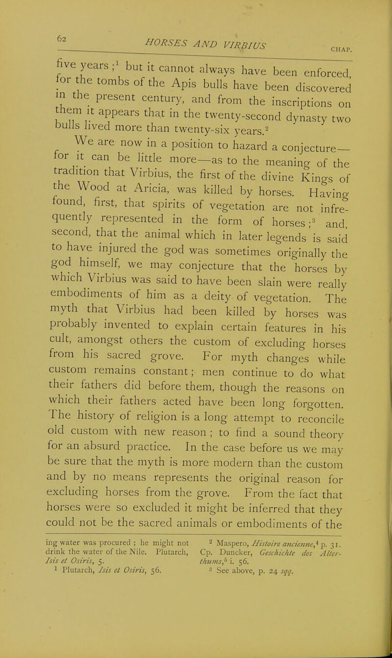 ^2 HORSES AND VIRpiUS chap. five years - but it cannot always have been enforced. |or he tombs of the Apis bulls have been discovered in the present century, and from the inscriptions on them It appears that in the twenty-second dynasty two Dulls lived more than twenty-six years.^ We are now in a position to hazard a conjecture- tor it can be little more—as to the meaning of the tradition that Virbius, the first of the divine Kings of the Wood at Aricia, was killed by horses. Having found, first, that spirits of vegetation are not infre- quently represented in the form of horses;-^ and second, that the animal which in later legends' is said to have injured the god was sometimes originally the god himself, we may conjecture that the horses by which Virbius was said to have been slain were really embodiments of him as a deity of vegetation. The myth that Virbius had been killed by horses was probably invented to explain certain features in his cult, amongst others the custom of excluding horses from his sacred grove. For myth changes while custom remains constant; men continue to do what their fathers did before them, though the reasons on which their fathers acted have been long forgotten. The history of religion is a long attempt to reconcile old custom with new reason ; to find a sound theory for an absurd practice. In the case before us we may be sure that the myth is more modern than the custom and by no means represents the original reason for excluding horses from the grove. From the fact that horses were so excluded it might be inferred that they could not be the sacred animals or embodiments of the ing water was procured ; he might not 2 Maspero, Histoire a?tcien>ic,^ P- 31- drink the water of the Mile. Plutarcli, Cp. Duncker, Ceschichte dcs Alter- his et Osiris, 5. t/mms,° i. 56.