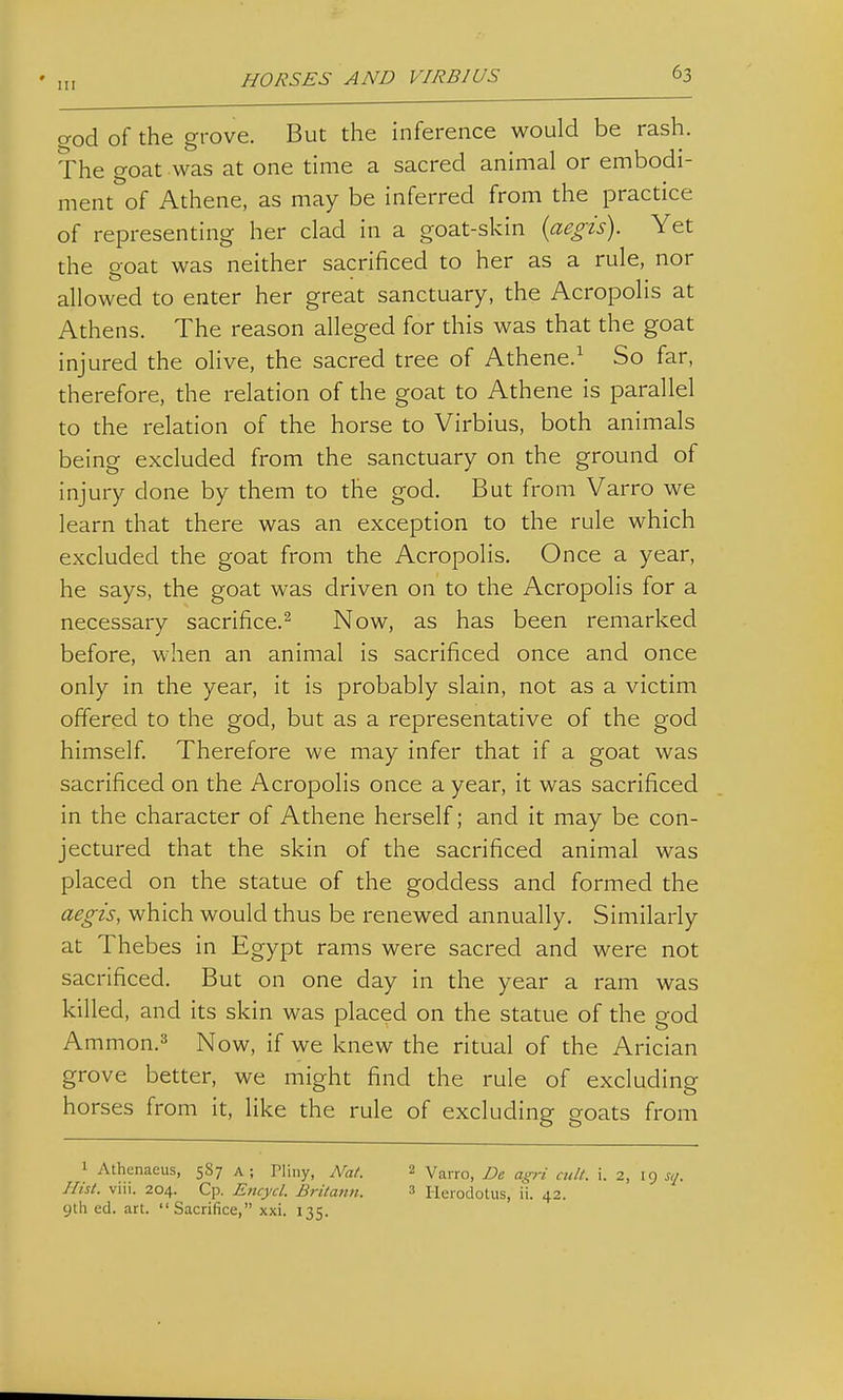 god of the grove. But the inference would be rash. The goat was at one time a sacred animal or embodi- ment of Athene, as may be inferred from the practice of representing her clad in a goat-skin {aegis). Yet the poat was neither sacrificed to her as a rule, nor allowed to enter her great sanctuary, the Acropolis at Athens. The reason alleged for this was that the goat injured the olive, the sacred tree of Athene.^ So far, therefore, the relation of the goat to Athene is parallel to the relation of the horse to Virbius, both animals being excluded from the sanctuary on the ground of injury done by them to the god. But from Varro we learn that there was an exception to the rule which excluded the goat from the Acropolis. Once a year, he says, the goat was driven on to the Acropolis for a necessary sacrifice.^ Now, as has been remarked before, when an animal is sacrificed once and once only in the year, it is probably slain, not as a victim offered to the god, but as a representative of the god himself. Therefore we may infer that if a goat was sacrificed on the Acropolis once a year, it was sacrificed in the character of Athene herself; and it may be con- jectured that the skin of the sacrificed animal was placed on the statue of the goddess and formed the aegis, which would thus be renewed annually. Similarly at Thebes in Egypt rams were sacred and were not sacrificed. But on one day in the year a ram was killed, and its skin was placed on the statue of the god Ammon.3 Now, if we knew the ritual of the Arician grove better, we might find the rule of excluding horses from it, like the rule of excluding goats from 1 Athenaeus, 587 a; Pliny, Nat. 2 Varro, De ag-ri cult. i. 2, 19 s,j. Hist. viii. 204. Cp. Encycl. Britann. 3 Herodotus, ii. 42. gtli ed. art. Sacrifice, xxi. 135.
