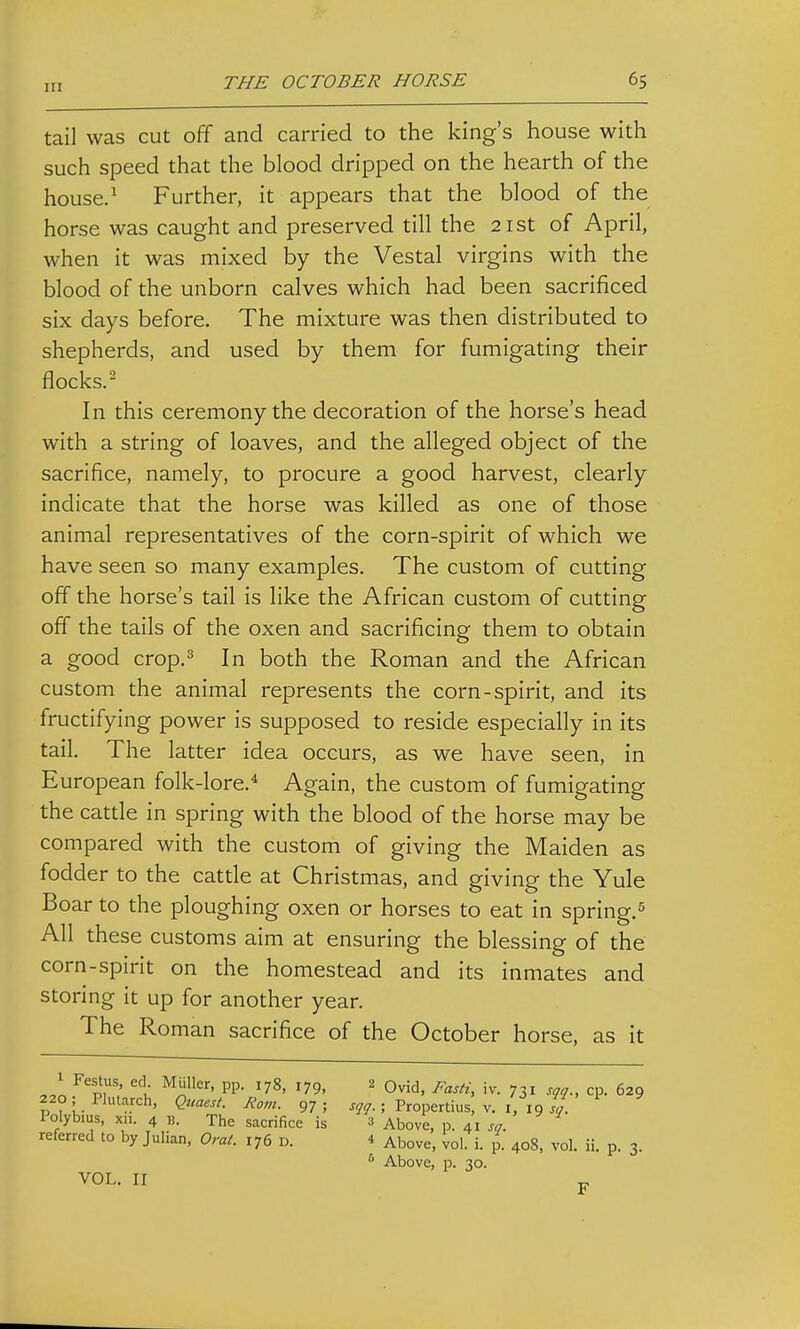 tail was cut off and carried to the king's house with such speed that the blood dripped on the hearth of the house.^ Further, it appears that the blood of the horse was caught and preserved till the 21st of April, when it was mixed by the Vestal virgins with the blood of the unborn calves which had been sacrificed six days before. The mixture was then distributed to shepherds, and used by them for fumigating their flocks.^ In this ceremony the decoration of the horse's head with a string of loaves, and the alleged object of the sacrifice, namely, to procure a good harvest, clearly indicate that the horse was killed as one of those animal representatives of the corn-spirit of which we have seen so many examples. The custom of cutting off the horse's tail is like the African custom of cutting off the tails of the oxen and sacrificing them to obtain a good crop.3 In both the Roman and the African custom the animal represents the corn-spirit, and its fructifying power is supposed to reside especially in its tail. The latter idea occurs, as we have seen, in European folk-lore.^ Again, the custom of fumigating the cattle in spring with the blood of the horse may be compared with the custom of giving the Maiden as fodder to the cattle at Christmas, and giving the Yule Boar to the ploughing oxen or horses to eat in spring. All these customs aim at ensuring the blessing of the corn-spirit on the homestead and its inmates and storing it up for another year. The Roman sacrifice of the October horse, as it P, ; i '78' 179, 2 Ovid, Fasti, iv. 731 sqq., cp. 629 220,- Plutarch, Quaest. Rom. 97; ; Propertius, v. i, 19 4. Polybius, xii. 4 B. The sacrifice is 3 Above, p. 41.9. referred to by Julian, Omt. 176 D. 4 Above, vol. i. p. 408, vol. ii. p. 3 VOL. II * Above, p. 30. F