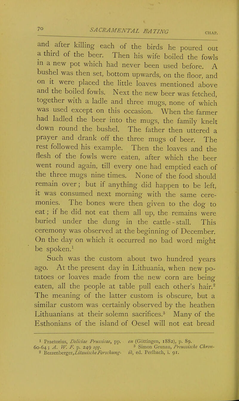 CHAP. and ^ after killing each of the birds he poured out a third of the beer. Then his wife boiled the fowls m a new pot which had never been used before. A bushel was then set, bottom upwards, on the floor, and on it were placed the litde loaves mentioned above and the boiled fowls. Next the new beer was fetched, together with a ladle and three mugs, none of which was used except on this occasion. When the farmer had ladled the beer into the mugs, the family knelt down round the bushel. The father then uttered a prayer and drank off the three mugs of beer. The rest followed his example. Then the loaves and the flesh of the fowls were eaten, after which the beer went round again, till every one had emptied each of the three mugs nine times. None of the food should remain over; but if anything did happen to be left, it was consumed next morning with the same cere- monies. The bones were then given to the dog to eat; if he did not eat them all up, the remains were buried under the dung in the catde-stall. This ceremony was observed at the beginning of December. On the day on which it occurred no bad word might be spoken.^ Such was the custom about two hundred years ago. At the present day in Lithuania, when new po- tatoes or loaves made from the new corn are being eaten, all the people at table pull each other's hair.^ The meaning of the latter custom is obscure, but a similar custom was certainly observed by the heathen Lithuanians at their solemn sacrifices.^ Many of the Esthonians of the island of Oesel will not eat bread 1 Praetorius, Deliciae Prtissicae, pp. en (Gottingen, 1882), p. 89. 60-64 ; A. W. F. p. 249 sqq. ^ Simon Giunau, Pretissischc Chron- 2 BoizQTibQtgtYyLitatiischeForscJmftg- ik, ed. Perlbach, i. 91.