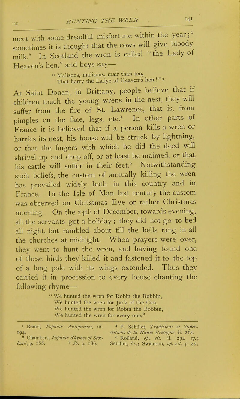. 1 meet with some dreadful misfortune within the year sometimes it is thought that the cows will give bloody milk.^ In Scotland the wren is called the Lady of Heaven's hen, and boys say—  Malisons, malisons, mair than ten, That harry the Ladye of Heaven's hen !  3 At Saint Donan, in Brittany, people believe that if children touch the young wrens in the nest, they will suffer from the fire of St. Lawrence, that is, from pimples on the face, legs, etc.* In other parts of France it is believed that if a person kills a wren or harries its nest, his house will be struck by lightning, or that the fingers with which he did the deed will shrivel up and drop off, or at least be maimed, or that his catde will suffer in their feet.^ Notwithstanding such beliefs, the custom of annually killing the wren has prevailed widely both in this country and in France. In the Isle of Man last century the custom was observed on Christmas Eve or rather Christmas morning. On the 24th of December, towards evening, all the servants got a holiday; they did not go to bed all night, but rambled about till the bells rang in all the churches at midnight. When prayers were over, they went to hunt the wren, and having found one of these birds they killed it and fastened it to the top of a long pole with its wings extended. Thus they carried it in procession to every house chanting the following rhyme—  We hunted the wren for Robin the Bobbin, We hunted the wren for Jack of the Can, We hunted the wren for Robin the Bobbin, We hunted the wren for every one. 1 Brand, Popular Antiquities, iii. * P. Sebillot, Traditions et Super- 194. stitions de la Haute Bretagne, ii. 214. 2 Chambers, Popular Rhymes of Scot- ^ RoUand, op. cit. ii. 294 sq.; land,^. 188. 3 p_ ,86. Sebillot, I.e.; Swainson, op. cit. p. 42.
