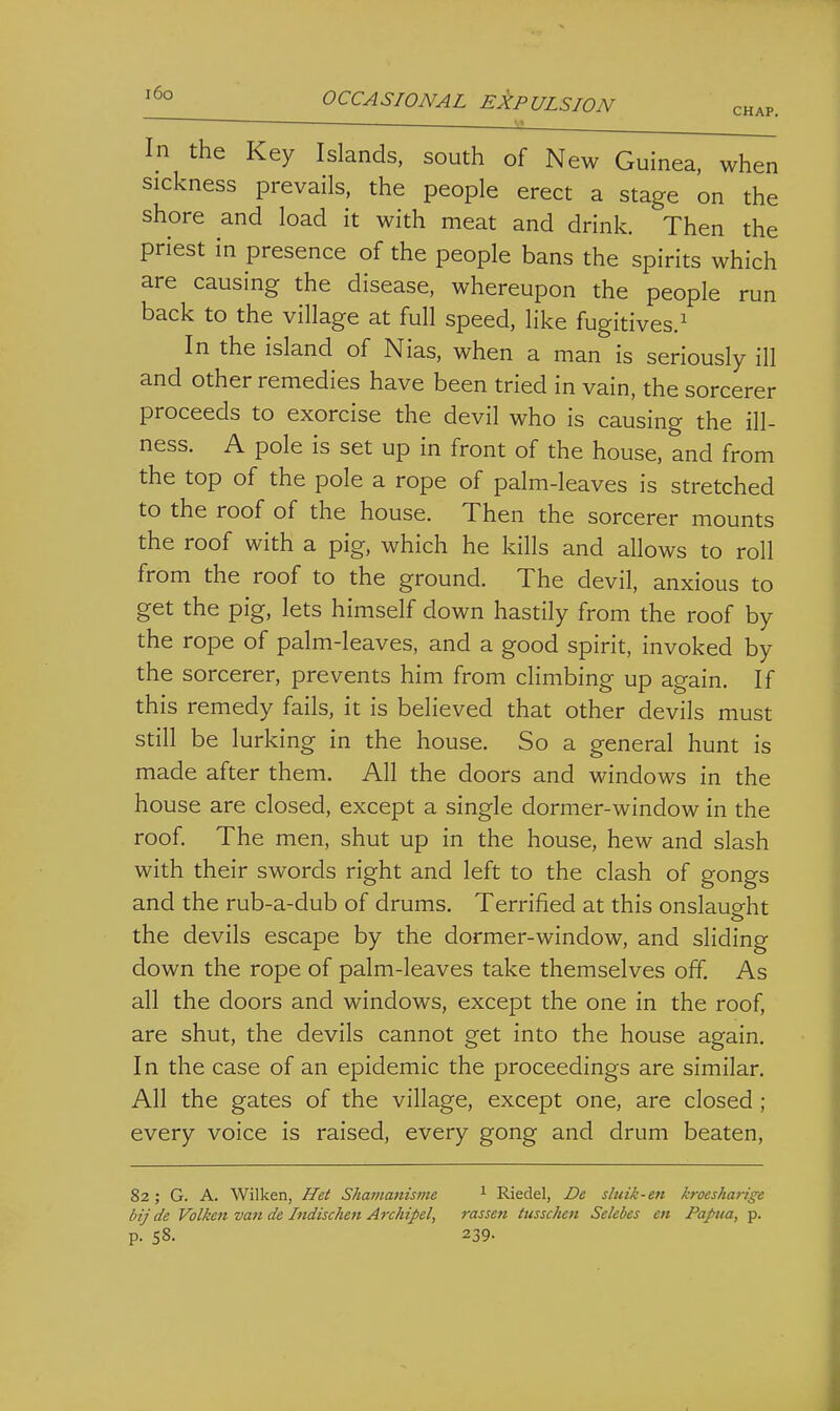  ~ M In the Key Islands, south of New Guinea, when sickness prevails, the people erect a stage on the shore and load it with meat and drink. Then the priest in presence of the people bans the spirits which are causing the disease, whereupon the people run back to the village at full speed, like fugitives.^ In the island of Nias, when a man is seriously ill and other remedies have been tried in vain, the sorcerer proceeds to exorcise the devil who is causing the ill- ness. A pole is set up in front of the house, and from the top of the pole a rope of palm-leaves is stretched to the roof of the house. Then the sorcerer mounts the roof with a pig, which he kills and allows to roll from the roof to the ground. The devil, anxious to get the pig, lets himself down hastily from the roof by the rope of palm-leaves, and a good spirit, invoked by the sorcerer, prevents him from climbing up again. If this remedy fails, it is believed that other devils must still be lurking in the house. So a general hunt is made after them. All the doors and windows in the house are closed, except a single dormer-window in the roof. The men, shut up in the house, hew and slash with their swords right and left to the clash of gongs and the rub-a-dub of drums. Terrified at this onslauo-ht the devils escape by the dormer-window, and sliding down the rope of palm-leaves take themselves off. As all the doors and windows, except the one in the roof, are shut, the devils cannot get into the house again. In the case of an epidemic the proceedings are similar. All the gates of the village, except one, are closed ; every voice is raised, every gong and drum beaten. 82; G. A. Wilken, Het Shamanisme ^ Riedel, De sluik-en kroesharige bij de Volken van de Indischen Archipel, rassen ttisschen Selebes en Papua, p. p. 58. 239.