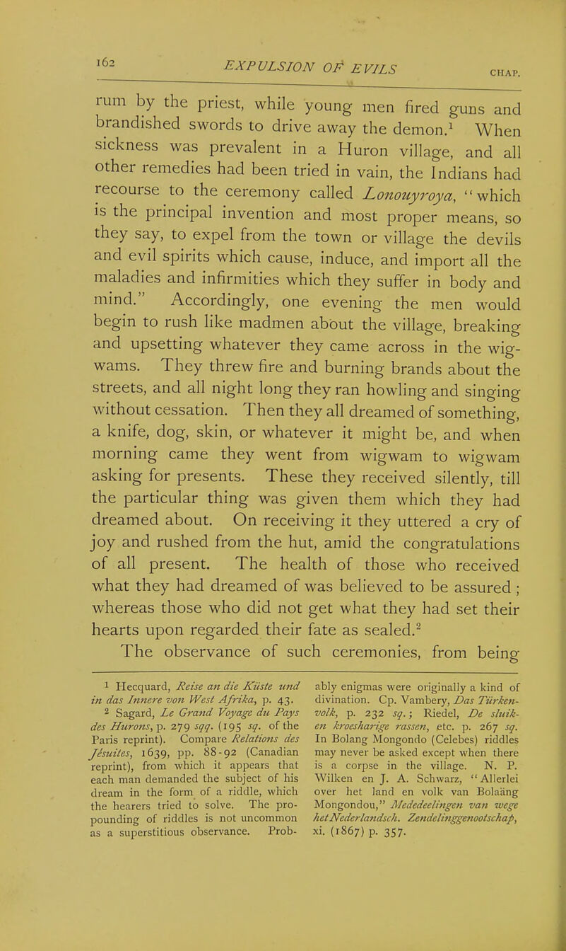 EXPULSION OP EVILS chap. ' . ^^ rum by the priest, while young men fired guns and brandished swords to drive away the demon.^ When sickness was prevalent in a Huron village, and all other remedies had been tried in vain, the Indians had recourse to the ceremony called Lonouyroya, which IS the principal invention and most proper means, so they say, to expel from the town or village the devils and evil spirits which cause, induce, and import all the maladies and infirmities which they suffer in body and mind. Accordingly, one evening the men would begin to rush like madmen about the village, breaking and upsetting whatever they came across in the wig- wams. They threw fire and burning brands about the streets, and all night long they ran howling and singing without cessation. Then they all dreamed of something, a knife, dog, skin, or whatever it might be, and when morning came they went from wigwam to wigwam asking for presents. These they received silently, till the particular thing was given them which they had dreamed about. On receiving it they uttered a cry of joy and rushed from the hut, amid the congratulations of all present. The health of those who received what they had dreamed of was believed to be assured ; whereas those who did not get what they had set their hearts upon regarded their fate as sealed.^ The observance of such ceremonies, from being 1 Hecquard, Reise an die Kiiste unci in das Infiere von West Afi'ika, p. 43. 2 Sagard, Le Gratid Voyage du Pays des Hurons, p. 279 sqq. (195 sq. of the Paris reprint). Compare Relations des Jesuites, 1639, pp. 88-92 (Canadian reprint), from which it appears that each man demanded the subject of his dream in the form of a riddle, which the hearers tried to solve. The pro- pounding of riddles is not uncommon as a superstitious observance. Prob- ably enigmas were originally a kind of divination. Cp. Vambery, Das Tiirken- volk, p. 232 sq.; Riedel, De sluik- en kroesharige rassen, etc. p. 267 sq. In Bolang Mongondo (Celebes) riddles may never be asked except when there is a corpse in the village. N. P. Wilken en J. A. Schwarz, AUerlei over het land en volk van Bolaang Mongondou, jMededeelingen van wege hetNederlandsch. ZendelittggenootsckaJ), xi. (1867) p. 357.