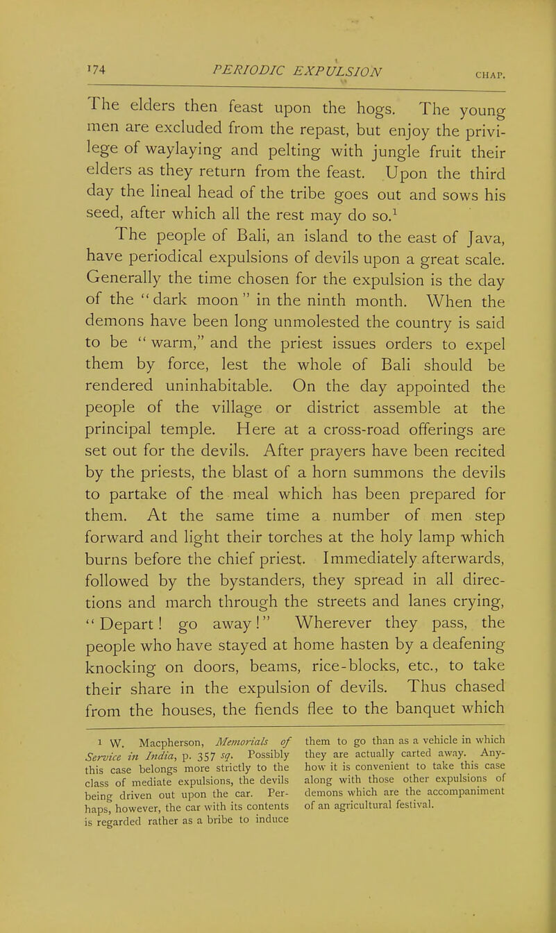 CHAP. The elders then feast upon the hogs. The young men are excluded from the repast, but enjoy the privi- lege of waylaying and pelting with jungle fruit their elders as they return from the feast. Upon the third day the lineal head of the tribe goes out and sows his seed, after which all the rest may do so.^ The people of Bali, an island to the east of Java, have periodical expulsions of devils upon a great scale. Generally the time chosen for the expulsion is the day of the dark moon in the ninth month. When the demons have been long unmolested the country is said to be  warm, and the priest issues orders to expel them by force, lest the whole of Bali should be rendered uninhabitable. On the day appointed the people of the village or district assemble at the principal temple. Here at a cross-road offerings are set out for the devils. After prayers have been recited by the priests, the blast of a horn summons the devils to partake of the meal which has been prepared for them. At the same time a number of men step forward and light their torches at the holy lamp which burns before the chief priest. Immediately afterwards, followed by the bystanders, they spread in all direc- tions and march through the streets and lanes crying, Depart! go away! Wherever they pass, the people who have stayed at home hasten by a deafening knocking on doors, beams, rice-blocks, etc., to take their share in the expulsion of devils. Thus chased from the houses, the fiends flee to the banquet which 1 W. Macpherson, Memorials of them to go than as a vehicle in which Service in India, p. 357 sq. Possibly they are actually carted away. Any- this case belongs more strictly to the how it is convenient to take this case class of mediate expulsions, the devils along with those other expulsions of being driven out upon the car. Per- demons which are the accompaniment haps, however, the car with its contents of an agricultural festival, is regarded rather as a bribe to induce