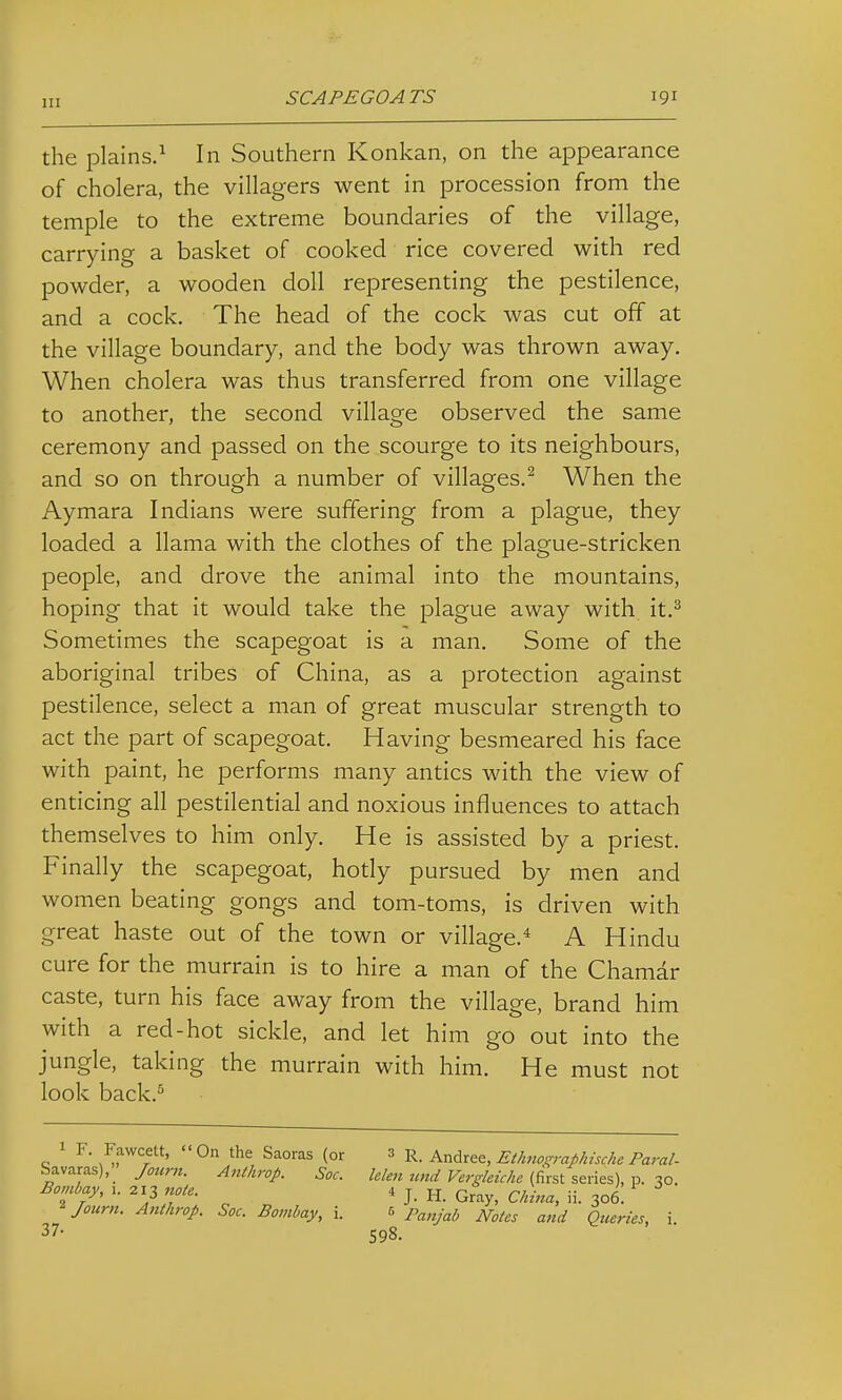 the plains/ In Southern Konkan, on the appearance of cholera, the villagers went in procession from the temple to the extreme boundaries of the village, carrying a basket of cooked rice covered with red powder, a wooden doll representing the pestilence, and a cock. The head of the cock was cut off at the village boundary, and the body was thrown away. When cholera was thus transferred from one village to another, the second village observed the same ceremony and passed on the scourge to its neighbours, and so on through a number of villages.^ When the Aymara Indians were suffering from a plague, they loaded a llama with the clothes of the plague-stricken people, and drove the animal into the mountains, hoping that it would take the plague away with it.^ Sometimes the scapegoat is a man. Some of the aboriginal tribes of China, as a protection against pestilence, select a man of great muscular strength to act the part of scapegoat. Having besmeared his face with paint, he performs many antics with the view of enticing all pestilential and noxious influences to attach themselves to him only. He is assisted by a priest. Finally the scapegoat, body pursued by men and women beating gongs and tom-toms, is driven with great haste out of the town or village.* A Hindu cure for the murrain is to hire a man of the Chamar caste, turn his face away from the village, brand him with a red-hot sickle, and let him go out into the jungle, taking the murrain with him. He must not look back.^ o ^^awcett, On the Saoras (or 3 r. Andrew, Et/moi^raflhtscke Paral- Savaras),_ Jotcrn. Anthrop. Sac. le/en unci Fergkic/ie {drst series), p. 30. Bombay, i. 213 note. 4 j. h. Gray, China, ii. 306. ^Journ. Anthrop. Soc. Bombay, i. r, p^,y^i, ^^^^^ ^^^^^..^^^ j_ 37- 598.