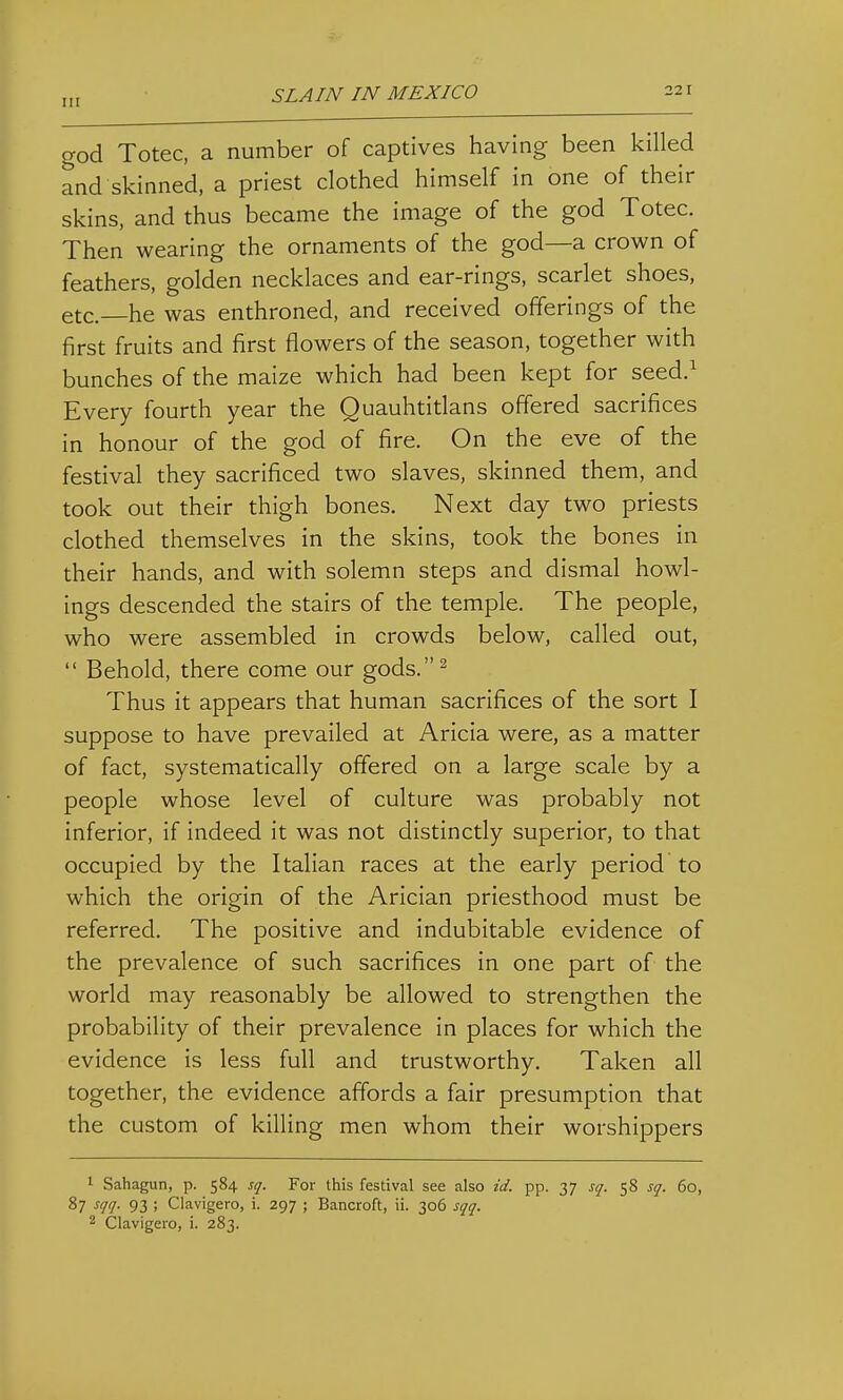 god Totec, a number of captives having been killed and skinned, a priest clothed himself in one of their skins, and thus became the image of the god Totec. Then wearing the ornaments of the god—a crown of feathers, golden necklaces and ear-rings, scarlet shoes, etc.—he was enthroned, and received offerings of the first fruits and first flowers of the season, together with bunches of the maize which had been kept for seed.^ Every fourth year the Quauhtitlans offered sacrifices in honour of the god of fire. On the eve of the festival they sacrificed two slaves, skinned them, and took out their thigh bones. Next day two priests clothed themselves in the skins, took the bones in their hands, and with solemn steps and dismal bowl- ings descended the stairs of the temple. The people, who were assembled in crowds below, called out,  Behold, there come our gods.^ Thus it appears that human sacrifices of the sort I suppose to have prevailed at Aricia were, as a matter of fact, systematically offered on a large scale by a people whose level of culture was probably not inferior, if indeed it was not distinctly superior, to that occupied by the Italian races at the early period to which the origin of the Arician priesthood must be referred. The positive and indubitable evidence of the prevalence of such sacrifices in one part of the world may reasonably be allowed to strengthen the probability of their prevalence in places for which the evidence is less full and trustworthy. Taken all together, the evidence affords a fair presumption that the custom of killing men whom their worshippers 1 Sahagun, p. 584 sc/. For this festival see also id. pp. 37 s^. 58 S(f. 60, 87 s//<^. 93 ; Clavigero, i. 297 ; Bancroft, ii. 306 st^ij. 2 Clavigero, i. 283.